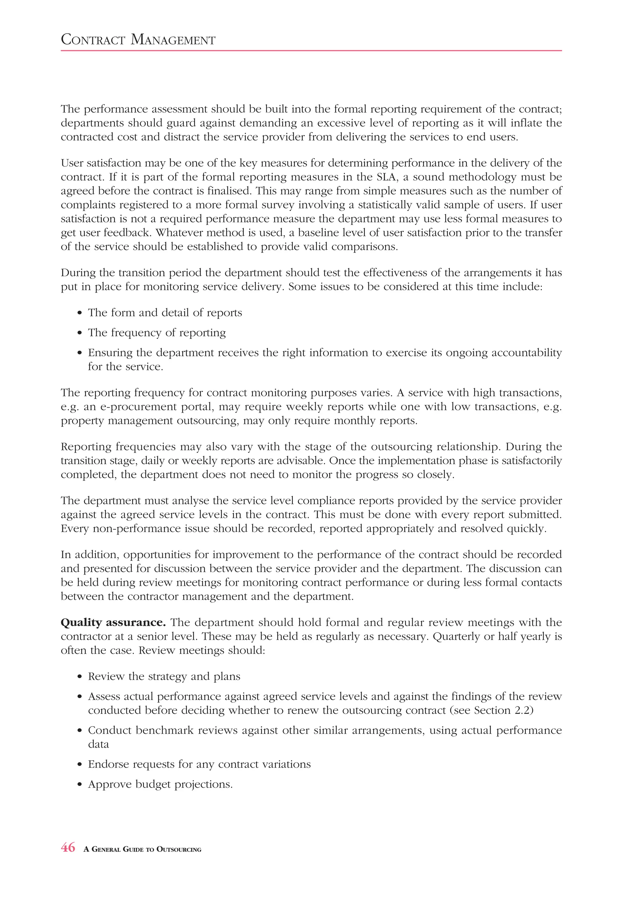 CONTRACT MANAGEMENT


The performance assessment should be built into the formal reporting requirement of the contract;
departments should guard against demanding an excessive level of reporting as it will inflate the
contracted cost and distract the service provider from delivering the services to end users.

User satisfaction may be one of the key measures for determining performance in the delivery of the
contract. If it is part of the formal reporting measures in the SLA, a sound methodology must be
agreed before the contract is finalised. This may range from simple measures such as the number of
complaints registered to a more formal survey involving a statistically valid sample of users. If user
satisfaction is not a required performance measure the department may use less formal measures to
get user feedback. Whatever method is used, a baseline level of user satisfaction prior to the transfer
of the service should be established to provide valid comparisons.

During the transition period the department should test the effectiveness of the arrangements it has
put in place for monitoring service delivery. Some issues to be considered at this time include:

     • The form and detail of reports
     • The frequency of reporting
     • Ensuring the department receives the right information to exercise its ongoing accountability
       for the service.

The reporting frequency for contract monitoring purposes varies. A service with high transactions,
e.g. an e-procurement portal, may require weekly reports while one with low transactions, e.g.
property management outsourcing, may only require monthly reports.

Reporting frequencies may also vary with the stage of the outsourcing relationship. During the
transition stage, daily or weekly reports are advisable. Once the implementation phase is satisfactorily
completed, the department does not need to monitor the progress so closely.

The department must analyse the service level compliance reports provided by the service provider
against the agreed service levels in the contract. This must be done with every report submitted.
Every non-performance issue should be recorded, reported appropriately and resolved quickly.

In addition, opportunities for improvement to the performance of the contract should be recorded
and presented for discussion between the service provider and the department. The discussion can
be held during review meetings for monitoring contract performance or during less formal contacts
between the contractor management and the department.

Quality assurance. The department should hold formal and regular review meetings with the
contractor at a senior level. These may be held as regularly as necessary. Quarterly or half yearly is
often the case. Review meetings should:

     • Review the strategy and plans
     • Assess actual performance against agreed service levels and against the findings of the review
       conducted before deciding whether to renew the outsourcing contract (see Section 2.2)
     • Conduct benchmark reviews against other similar arrangements, using actual performance
       data
     • Endorse requests for any contract variations
     • Approve budget projections.




46    A GENERAL GUIDE TO OUTSOURCING
 