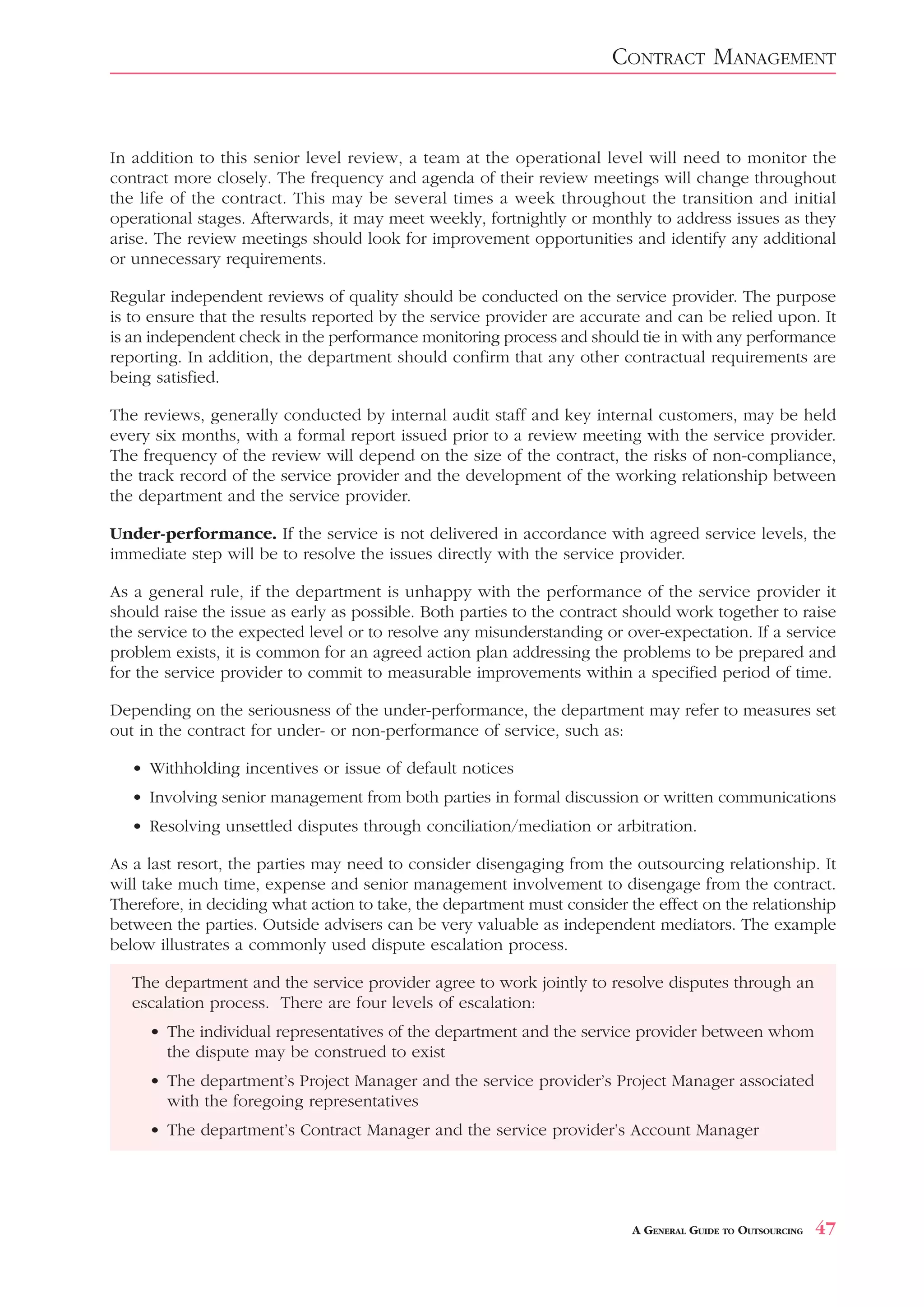 CONTRACT MANAGEMENT


In addition to this senior level review, a team at the operational level will need to monitor the
contract more closely. The frequency and agenda of their review meetings will change throughout
the life of the contract. This may be several times a week throughout the transition and initial
operational stages. Afterwards, it may meet weekly, fortnightly or monthly to address issues as they
arise. The review meetings should look for improvement opportunities and identify any additional
or unnecessary requirements.

Regular independent reviews of quality should be conducted on the service provider. The purpose
is to ensure that the results reported by the service provider are accurate and can be relied upon. It
is an independent check in the performance monitoring process and should tie in with any performance
reporting. In addition, the department should confirm that any other contractual requirements are
being satisfied.

The reviews, generally conducted by internal audit staff and key internal customers, may be held
every six months, with a formal report issued prior to a review meeting with the service provider.
The frequency of the review will depend on the size of the contract, the risks of non-compliance,
the track record of the service provider and the development of the working relationship between
the department and the service provider.

Under-performance. If the service is not delivered in accordance with agreed service levels, the
immediate step will be to resolve the issues directly with the service provider.

As a general rule, if the department is unhappy with the performance of the service provider it
should raise the issue as early as possible. Both parties to the contract should work together to raise
the service to the expected level or to resolve any misunderstanding or over-expectation. If a service
problem exists, it is common for an agreed action plan addressing the problems to be prepared and
for the service provider to commit to measurable improvements within a specified period of time.

Depending on the seriousness of the under-performance, the department may refer to measures set
out in the contract for under- or non-performance of service, such as:

   • Withholding incentives or issue of default notices
   • Involving senior management from both parties in formal discussion or written communications
   • Resolving unsettled disputes through conciliation/mediation or arbitration.

As a last resort, the parties may need to consider disengaging from the outsourcing relationship. It
will take much time, expense and senior management involvement to disengage from the contract.
Therefore, in deciding what action to take, the department must consider the effect on the relationship
between the parties. Outside advisers can be very valuable as independent mediators. The example
below illustrates a commonly used dispute escalation process.

   The department and the service provider agree to work jointly to resolve disputes through an
   escalation process. There are four levels of escalation:
     • The individual representatives of the department and the service provider between whom
       the dispute may be construed to exist
     • The department’s Project Manager and the service provider’s Project Manager associated
       with the foregoing representatives
     • The department’s Contract Manager and the service provider’s Account Manager




                                                                          A GENERAL GUIDE TO OUTSOURCING   47
 