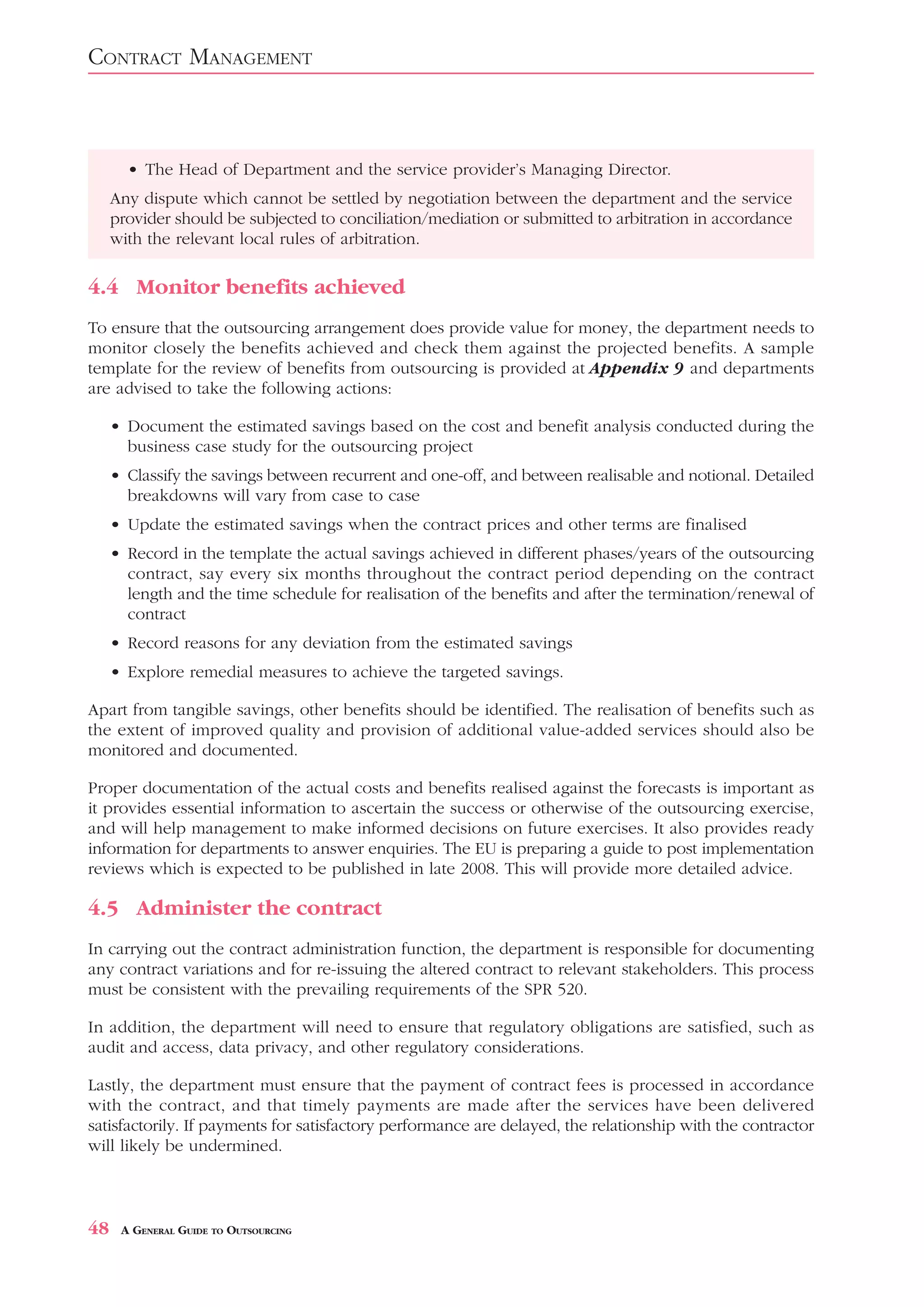CONTRACT MANAGEMENT



       • The Head of Department and the service provider’s Managing Director.
     Any dispute which cannot be settled by negotiation between the department and the service
     provider should be subjected to conciliation/mediation or submitted to arbitration in accordance
     with the relevant local rules of arbitration.

4.4 Monitor benefits achieved
To ensure that the outsourcing arrangement does provide value for money, the department needs to
monitor closely the benefits achieved and check them against the projected benefits. A sample
template for the review of benefits from outsourcing is provided at Appendix 9 and departments
are advised to take the following actions:

     • Document the estimated savings based on the cost and benefit analysis conducted during the
       business case study for the outsourcing project
     • Classify the savings between recurrent and one-off, and between realisable and notional. Detailed
       breakdowns will vary from case to case
     • Update the estimated savings when the contract prices and other terms are finalised
     • Record in the template the actual savings achieved in different phases/years of the outsourcing
       contract, say every six months throughout the contract period depending on the contract
       length and the time schedule for realisation of the benefits and after the termination/renewal of
       contract
     • Record reasons for any deviation from the estimated savings
     • Explore remedial measures to achieve the targeted savings.

Apart from tangible savings, other benefits should be identified. The realisation of benefits such as
the extent of improved quality and provision of additional value-added services should also be
monitored and documented.

Proper documentation of the actual costs and benefits realised against the forecasts is important as
it provides essential information to ascertain the success or otherwise of the outsourcing exercise,
and will help management to make informed decisions on future exercises. It also provides ready
information for departments to answer enquiries. The EU is preparing a guide to post implementation
reviews which is expected to be published in late 2008. This will provide more detailed advice.

4.5 Administer the contract
In carrying out the contract administration function, the department is responsible for documenting
any contract variations and for re-issuing the altered contract to relevant stakeholders. This process
must be consistent with the prevailing requirements of the SPR 520.

In addition, the department will need to ensure that regulatory obligations are satisfied, such as
audit and access, data privacy, and other regulatory considerations.

Lastly, the department must ensure that the payment of contract fees is processed in accordance
with the contract, and that timely payments are made after the services have been delivered
satisfactorily. If payments for satisfactory performance are delayed, the relationship with the contractor
will likely be undermined.



48    A GENERAL GUIDE TO OUTSOURCING
 