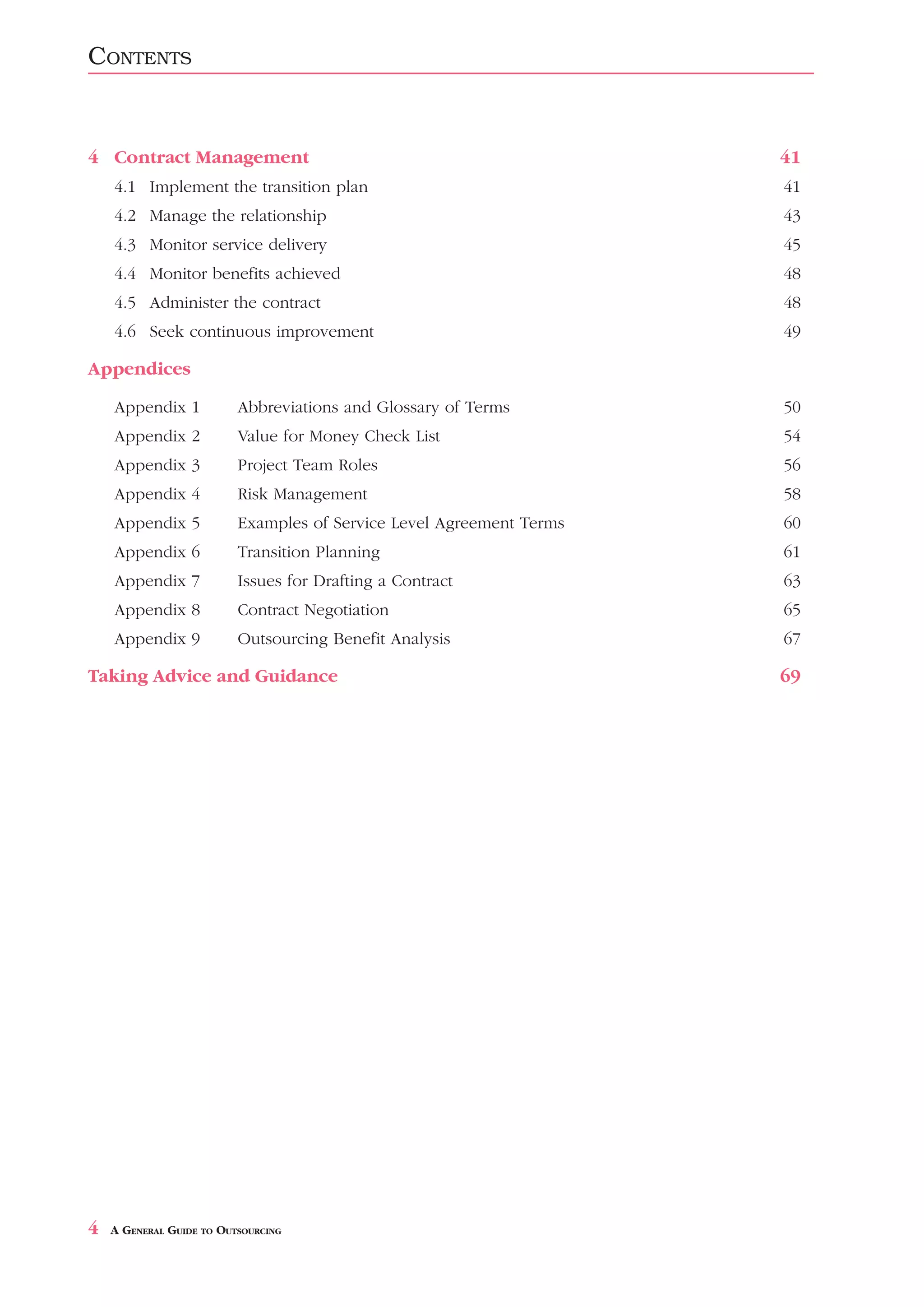 CONTENTS


4 Contract Management                                                 41
    4.1 Implement the transition plan                                 41
    4.2 Manage the relationship                                       43
    4.3 Monitor service delivery                                      45
    4.4 Monitor benefits achieved                                     48
    4.5 Administer the contract                                       48
    4.6 Seek continuous improvement                                   49

Appendices

    Appendix 1            Abbreviations and Glossary of Terms         50
    Appendix 2            Value for Money Check List                  54
    Appendix 3            Project Team Roles                          56
    Appendix 4            Risk Management                             58
    Appendix 5            Examples of Service Level Agreement Terms   60
    Appendix 6            Transition Planning                         61
    Appendix 7            Issues for Drafting a Contract              63
    Appendix 8            Contract Negotiation                        65
    Appendix 9            Outsourcing Benefit Analysis                67

Taking Advice and Guidance                                            69




4   A GENERAL GUIDE TO OUTSOURCING
 