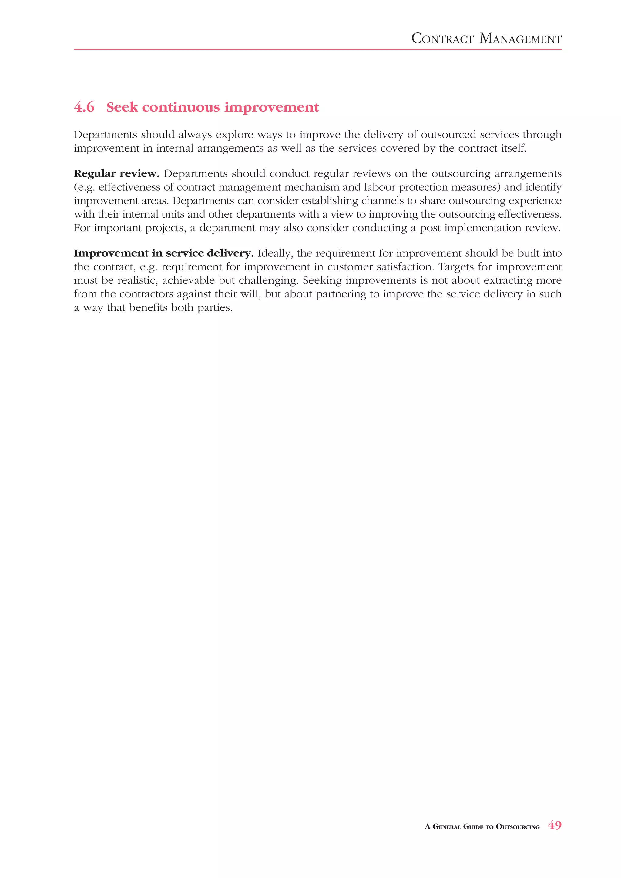 CONTRACT MANAGEMENT



4.6 Seek continuous improvement
Departments should always explore ways to improve the delivery of outsourced services through
improvement in internal arrangements as well as the services covered by the contract itself.

Regular review. Departments should conduct regular reviews on the outsourcing arrangements
(e.g. effectiveness of contract management mechanism and labour protection measures) and identify
improvement areas. Departments can consider establishing channels to share outsourcing experience
with their internal units and other departments with a view to improving the outsourcing effectiveness.
For important projects, a department may also consider conducting a post implementation review.

Improvement in service delivery. Ideally, the requirement for improvement should be built into
the contract, e.g. requirement for improvement in customer satisfaction. Targets for improvement
must be realistic, achievable but challenging. Seeking improvements is not about extracting more
from the contractors against their will, but about partnering to improve the service delivery in such
a way that benefits both parties.




                                                                          A GENERAL GUIDE TO OUTSOURCING   49
 