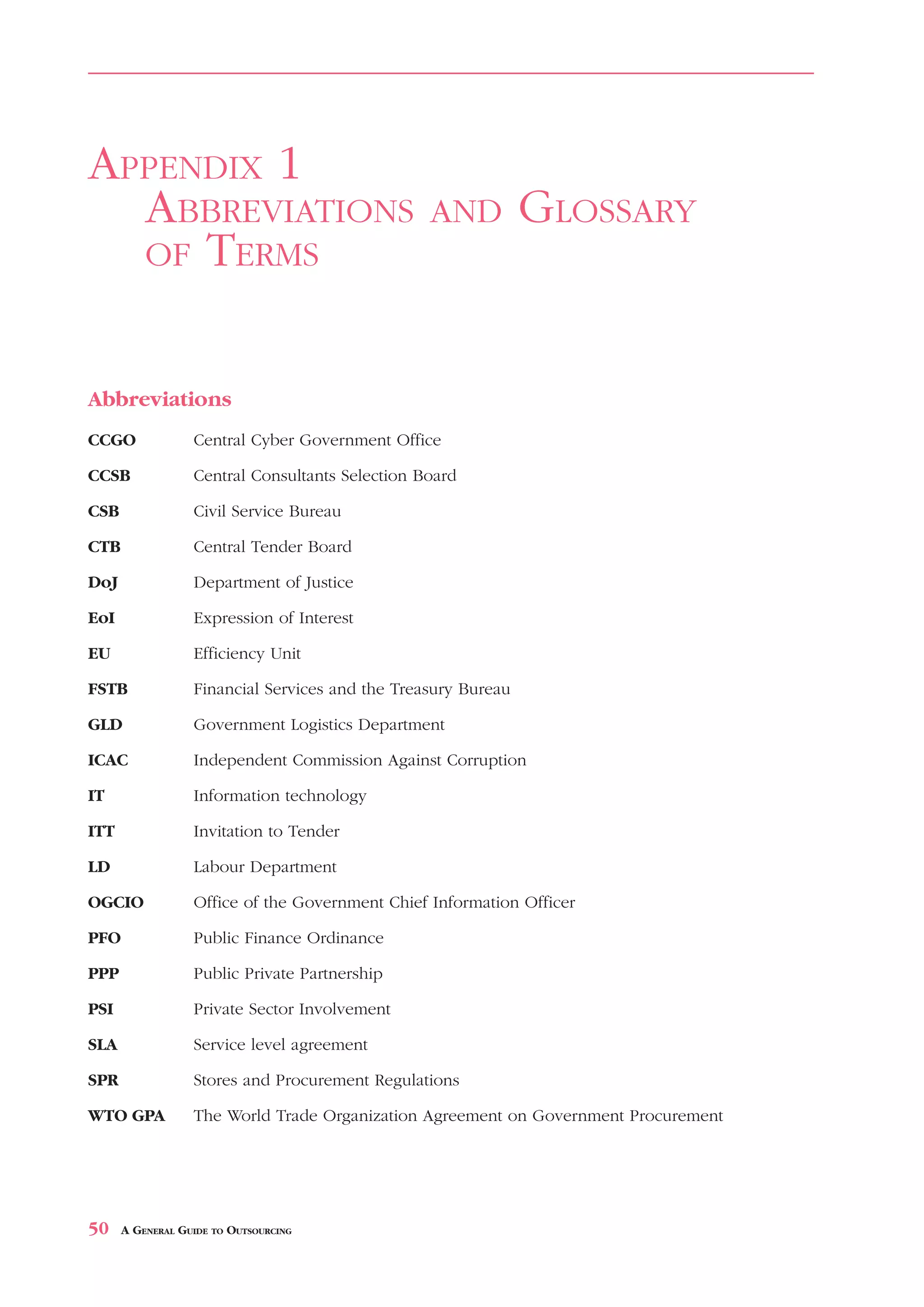 ABBREVIATIONS               AND        GLOSSARY   OF   TERMS                  APPENDIX 1



APPENDIX 1
  ABBREVIATIONS                                    AND         GLOSSARY
  OF TERMS



Abbreviations
CCGO              Central Cyber Government Office

CCSB              Central Consultants Selection Board

CSB               Civil Service Bureau

CTB               Central Tender Board

DoJ               Department of Justice

EoI               Expression of Interest

EU                Efficiency Unit

FSTB              Financial Services and the Treasury Bureau

GLD               Government Logistics Department

ICAC              Independent Commission Against Corruption

IT                Information technology

ITT               Invitation to Tender

LD                Labour Department

OGCIO             Office of the Government Chief Information Officer

PFO               Public Finance Ordinance

PPP               Public Private Partnership

PSI               Private Sector Involvement

SLA               Service level agreement

SPR               Stores and Procurement Regulations

WTO GPA           The World Trade Organization Agreement on Government Procurement




50    A GENERAL GUIDE TO OUTSOURCING
 