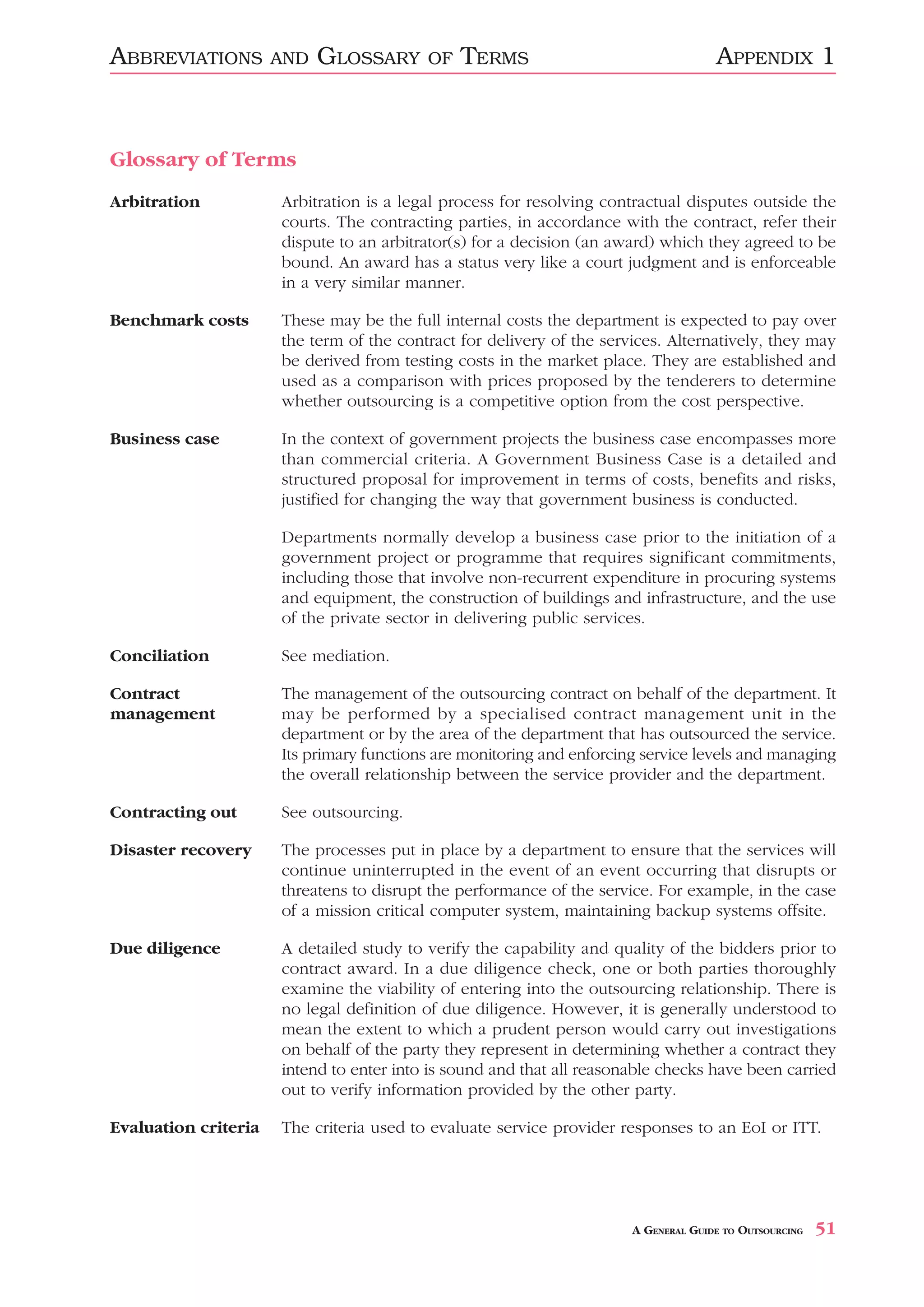 ABBREVIATIONS         AND   GLOSSARY      OF   TERMS                                 APPENDIX 1



Glossary of Terms
Arbitration           Arbitration is a legal process for resolving contractual disputes outside the
                      courts. The contracting parties, in accordance with the contract, refer their
                      dispute to an arbitrator(s) for a decision (an award) which they agreed to be
                      bound. An award has a status very like a court judgment and is enforceable
                      in a very similar manner.

Benchmark costs       These may be the full internal costs the department is expected to pay over
                      the term of the contract for delivery of the services. Alternatively, they may
                      be derived from testing costs in the market place. They are established and
                      used as a comparison with prices proposed by the tenderers to determine
                      whether outsourcing is a competitive option from the cost perspective.

Business case         In the context of government projects the business case encompasses more
                      than commercial criteria. A Government Business Case is a detailed and
                      structured proposal for improvement in terms of costs, benefits and risks,
                      justified for changing the way that government business is conducted.

                      Departments normally develop a business case prior to the initiation of a
                      government project or programme that requires significant commitments,
                      including those that involve non-recurrent expenditure in procuring systems
                      and equipment, the construction of buildings and infrastructure, and the use
                      of the private sector in delivering public services.

Conciliation          See mediation.

Contract              The management of the outsourcing contract on behalf of the department. It
management            may be performed by a specialised contract management unit in the
                      department or by the area of the department that has outsourced the service.
                      Its primary functions are monitoring and enforcing service levels and managing
                      the overall relationship between the service provider and the department.

Contracting out       See outsourcing.

Disaster recovery     The processes put in place by a department to ensure that the services will
                      continue uninterrupted in the event of an event occurring that disrupts or
                      threatens to disrupt the performance of the service. For example, in the case
                      of a mission critical computer system, maintaining backup systems offsite.

Due diligence         A detailed study to verify the capability and quality of the bidders prior to
                      contract award. In a due diligence check, one or both parties thoroughly
                      examine the viability of entering into the outsourcing relationship. There is
                      no legal definition of due diligence. However, it is generally understood to
                      mean the extent to which a prudent person would carry out investigations
                      on behalf of the party they represent in determining whether a contract they
                      intend to enter into is sound and that all reasonable checks have been carried
                      out to verify information provided by the other party.

Evaluation criteria   The criteria used to evaluate service provider responses to an EoI or ITT.




                                                                       A GENERAL GUIDE TO OUTSOURCING   51
 