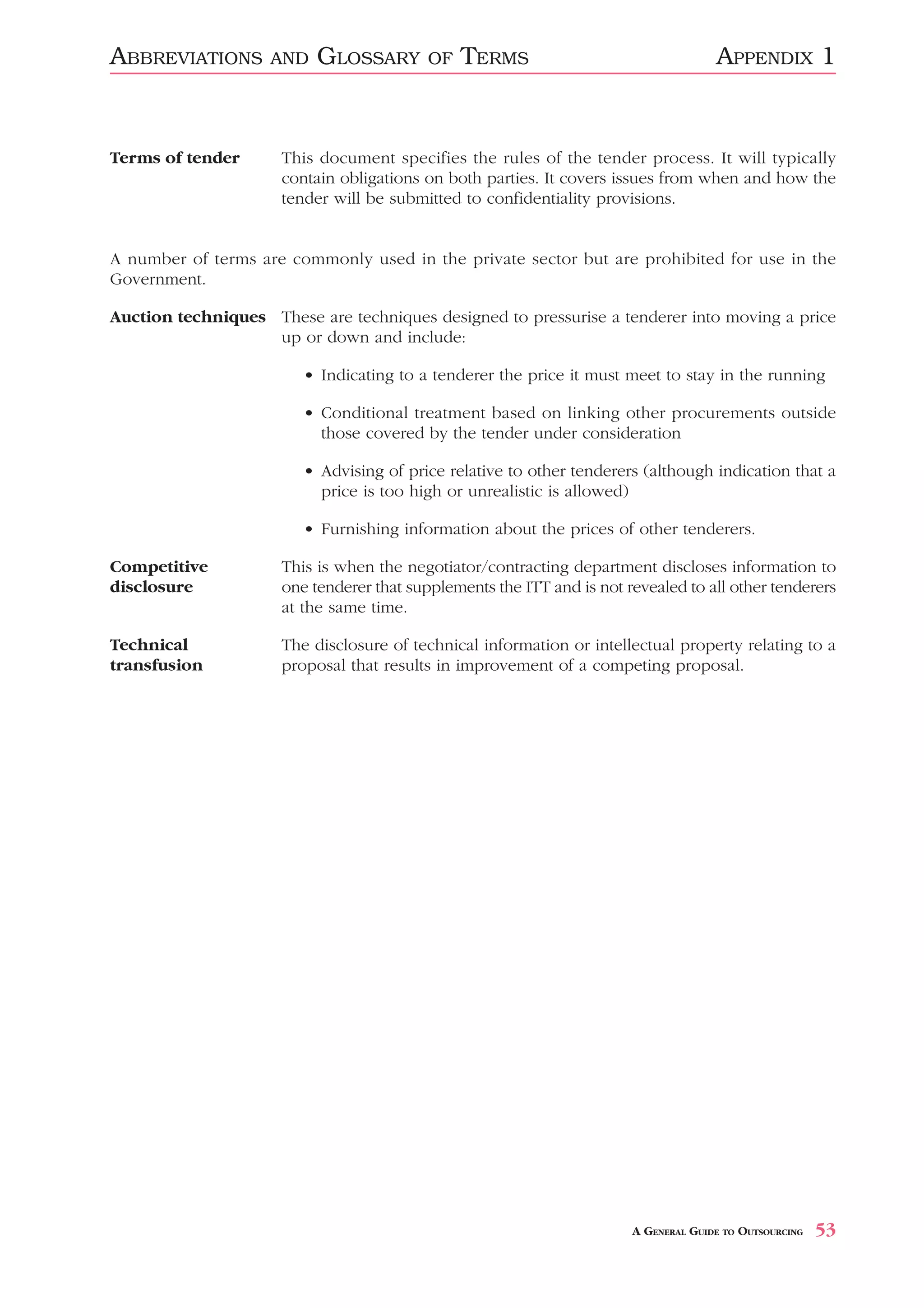 ABBREVIATIONS       AND   GLOSSARY        OF   TERMS                                 APPENDIX 1


Terms of tender      This document specifies the rules of the tender process. It will typically
                     contain obligations on both parties. It covers issues from when and how the
                     tender will be submitted to confidentiality provisions.


A number of terms are commonly used in the private sector but are prohibited for use in the
Government.

Auction techniques These are techniques designed to pressurise a tenderer into moving a price
                   up or down and include:

                        • Indicating to a tenderer the price it must meet to stay in the running

                        • Conditional treatment based on linking other procurements outside
                          those covered by the tender under consideration

                        • Advising of price relative to other tenderers (although indication that a
                          price is too high or unrealistic is allowed)

                        • Furnishing information about the prices of other tenderers.

Competitive          This is when the negotiator/contracting department discloses information to
disclosure           one tenderer that supplements the ITT and is not revealed to all other tenderers
                     at the same time.

Technical            The disclosure of technical information or intellectual property relating to a
transfusion          proposal that results in improvement of a competing proposal.




                                                                       A GENERAL GUIDE TO OUTSOURCING   53
 
