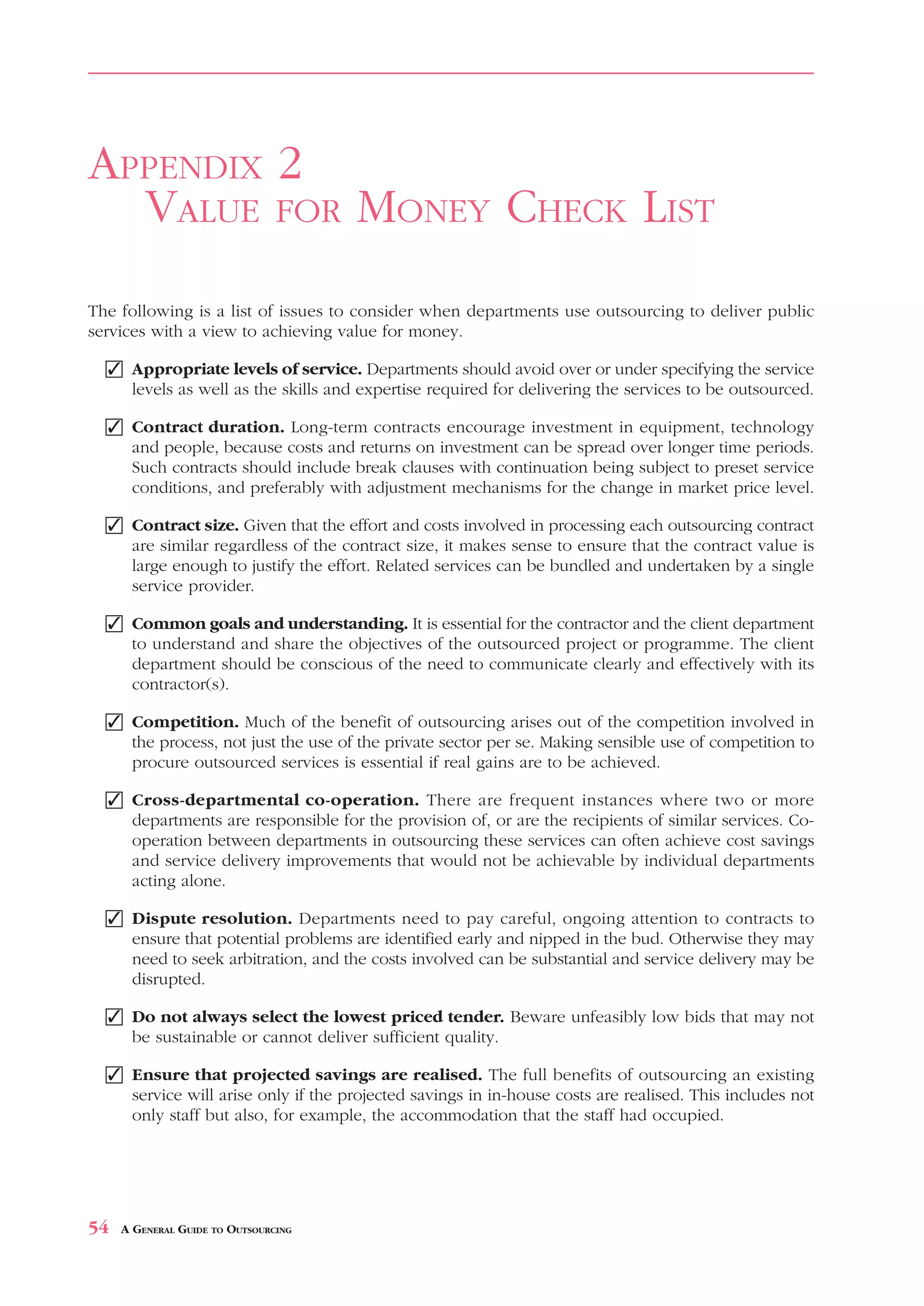 VALUE       FOR     MONEY CHECK LIST                                                 APPENDIX 2



APPENDIX 2
  VALUE FOR MONEY CHECK LIST
The following is a list of issues to consider when departments use outsourcing to deliver public
services with a view to achieving value for money.

  ✓ Appropriate levels of service. Departments should avoid over or under specifying the service
    levels as well as the skills and expertise required for delivering the services to be outsourced.

  ✓ Contract duration. Long-term contracts encourage investment in equipment, technology
    and people, because costs and returns on investment can be spread over longer time periods.
    Such contracts should include break clauses with continuation being subject to preset service
    conditions, and preferably with adjustment mechanisms for the change in market price level.

  ✓ Contract size. Given that the effort and costs involved in processing each outsourcing contract
    are similar regardless of the contract size, it makes sense to ensure that the contract value is
    large enough to justify the effort. Related services can be bundled and undertaken by a single
    service provider.

  ✓ Common goals and understanding. It is essential for the contractor and the client department
    to understand and share the objectives of the outsourced project or programme. The client
    department should be conscious of the need to communicate clearly and effectively with its
    contractor(s).

  ✓ Competition. Much of the benefit of outsourcing arises out of the competition involved in
    the process, not just the use of the private sector per se. Making sensible use of competition to
    procure outsourced services is essential if real gains are to be achieved.

  ✓ Cross-departmental co-operation. There are frequent instances where two or more
    departments are responsible for the provision of, or are the recipients of similar services. Co-
    operation between departments in outsourcing these services can often achieve cost savings
    and service delivery improvements that would not be achievable by individual departments
    acting alone.

  ✓ Dispute resolution. Departments need to pay careful, ongoing attention to contracts to
    ensure that potential problems are identified early and nipped in the bud. Otherwise they may
    need to seek arbitration, and the costs involved can be substantial and service delivery may be
    disrupted.

  ✓ Do not always select the lowest priced tender. Beware unfeasibly low bids that may not
    be sustainable or cannot deliver sufficient quality.

  ✓ Ensure that projected savings are realised. The full benefits of outsourcing an existing
    service will arise only if the projected savings in in-house costs are realised. This includes not
    only staff but also, for example, the accommodation that the staff had occupied.




54   A GENERAL GUIDE TO OUTSOURCING
 