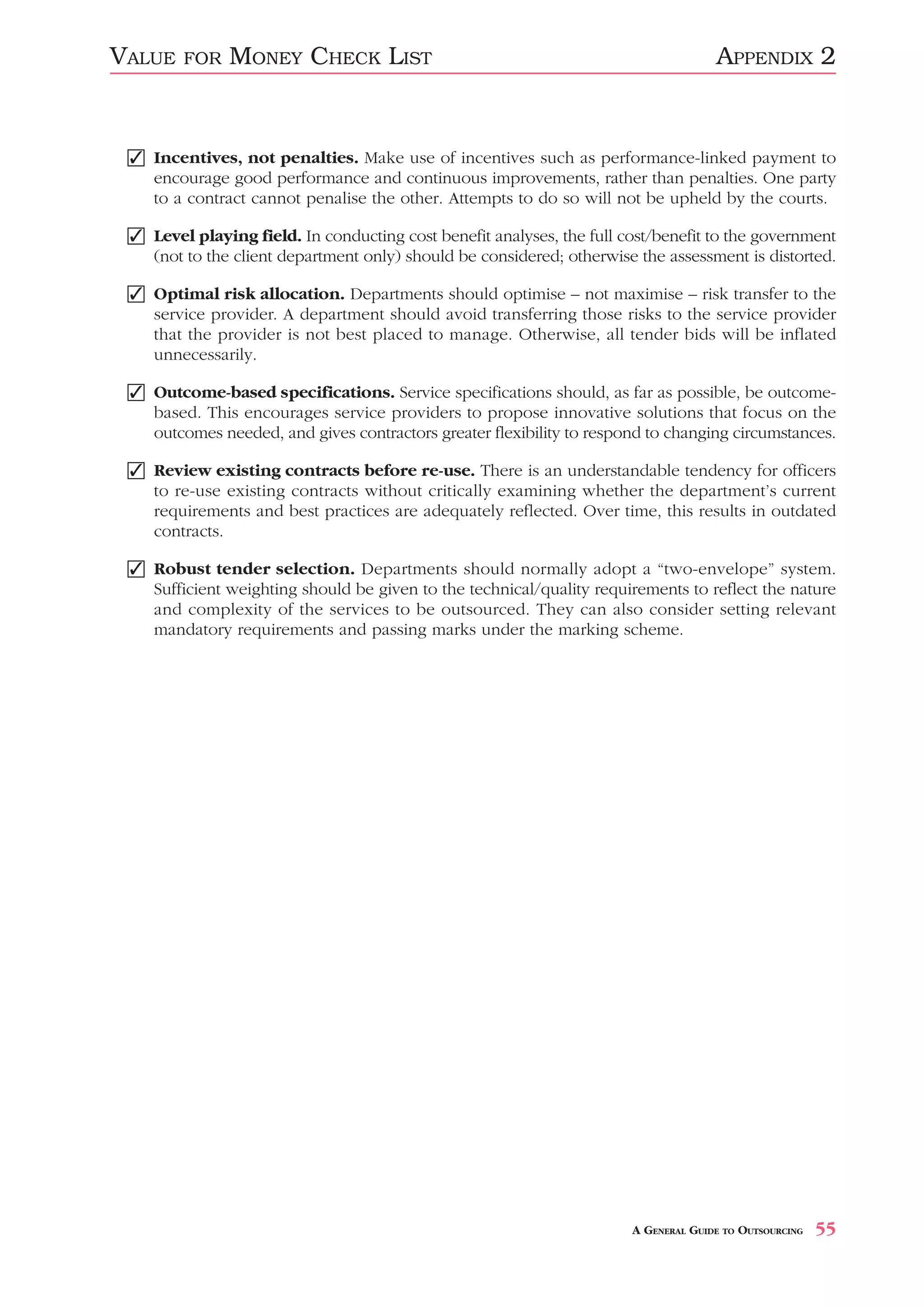 VALUE   FOR   MONEY CHECK LIST                                                       APPENDIX 2


 ✓ Incentives, not penalties. Make use of incentives such as performance-linked payment to
   encourage good performance and continuous improvements, rather than penalties. One party
   to a contract cannot penalise the other. Attempts to do so will not be upheld by the courts.

 ✓ Level playing field. In conducting cost benefit analyses, the full cost/benefit to the government
   (not to the client department only) should be considered; otherwise the assessment is distorted.

 ✓ Optimal risk allocation. Departments should optimise – not maximise – risk transfer to the
   service provider. A department should avoid transferring those risks to the service provider
   that the provider is not best placed to manage. Otherwise, all tender bids will be inflated
   unnecessarily.

 ✓ Outcome-based specifications. Service specifications should, as far as possible, be outcome-
   based. This encourages service providers to propose innovative solutions that focus on the
   outcomes needed, and gives contractors greater flexibility to respond to changing circumstances.

 ✓ Review existing contracts before re-use. There is an understandable tendency for officers
   to re-use existing contracts without critically examining whether the department’s current
   requirements and best practices are adequately reflected. Over time, this results in outdated
   contracts.

 ✓ Robust tender selection. Departments should normally adopt a “two-envelope” system.
   Sufficient weighting should be given to the technical/quality requirements to reflect the nature
   and complexity of the services to be outsourced. They can also consider setting relevant
   mandatory requirements and passing marks under the marking scheme.




                                                                       A GENERAL GUIDE TO OUTSOURCING   55
 