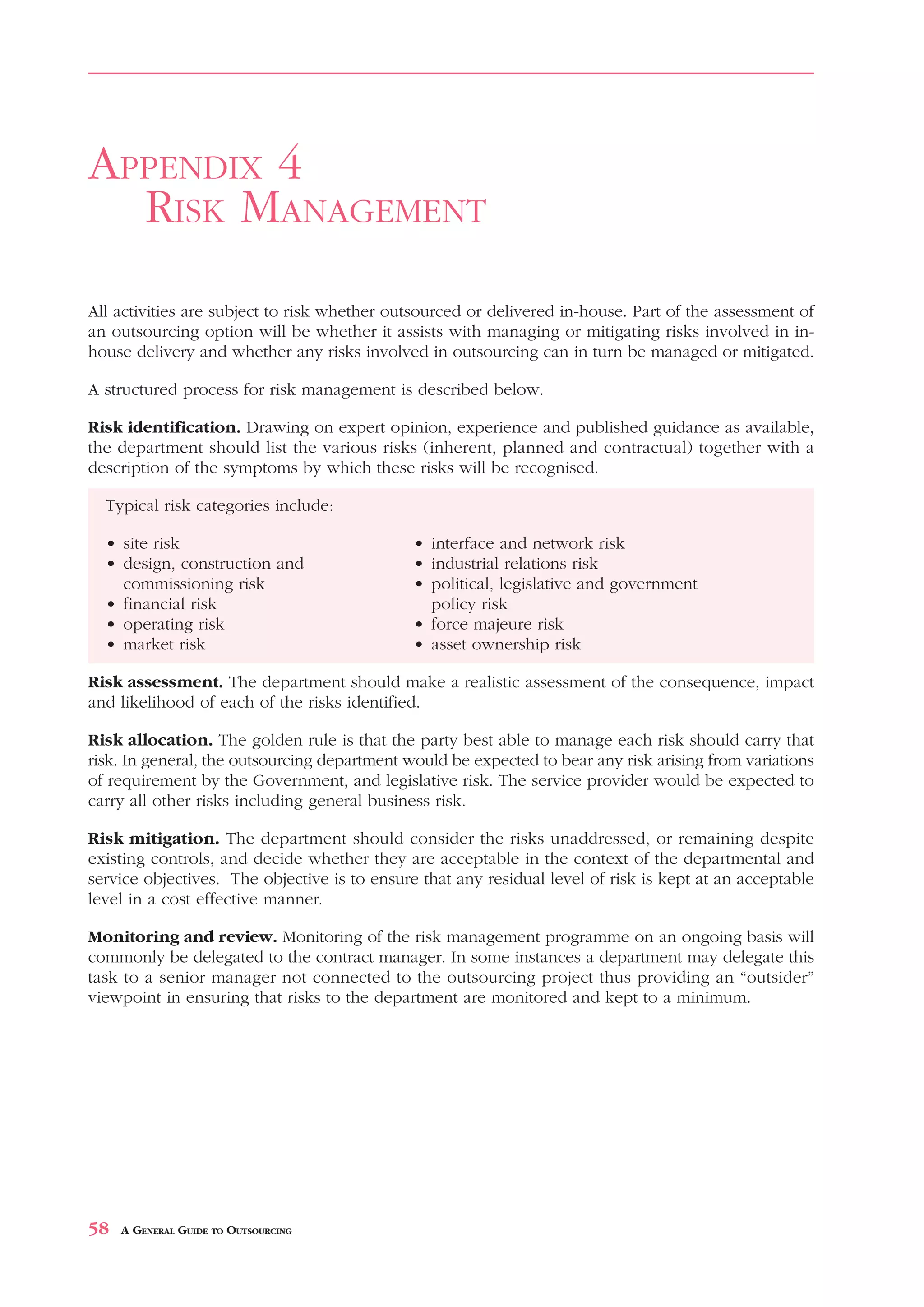 RISK MANAGEMENT                                                                       APPENDIX 4



APPENDIX 4
  RISK MANAGEMENT
All activities are subject to risk whether outsourced or delivered in-house. Part of the assessment of
an outsourcing option will be whether it assists with managing or mitigating risks involved in in-
house delivery and whether any risks involved in outsourcing can in turn be managed or mitigated.

A structured process for risk management is described below.

Risk identification. Drawing on expert opinion, experience and published guidance as available,
the department should list the various risks (inherent, planned and contractual) together with a
description of the symptoms by which these risks will be recognised.

  Typical risk categories include:

  • site risk                                 • interface and network risk
  • design, construction and                  • industrial relations risk
    commissioning risk                        • political, legislative and government
  • financial risk                              policy risk
  • operating risk                            • force majeure risk
  • market risk                               • asset ownership risk

Risk assessment. The department should make a realistic assessment of the consequence, impact
and likelihood of each of the risks identified.

Risk allocation. The golden rule is that the party best able to manage each risk should carry that
risk. In general, the outsourcing department would be expected to bear any risk arising from variations
of requirement by the Government, and legislative risk. The service provider would be expected to
carry all other risks including general business risk.

Risk mitigation. The department should consider the risks unaddressed, or remaining despite
existing controls, and decide whether they are acceptable in the context of the departmental and
service objectives. The objective is to ensure that any residual level of risk is kept at an acceptable
level in a cost effective manner.

Monitoring and review. Monitoring of the risk management programme on an ongoing basis will
commonly be delegated to the contract manager. In some instances a department may delegate this
task to a senior manager not connected to the outsourcing project thus providing an “outsider”
viewpoint in ensuring that risks to the department are monitored and kept to a minimum.




58   A GENERAL GUIDE TO OUTSOURCING
 