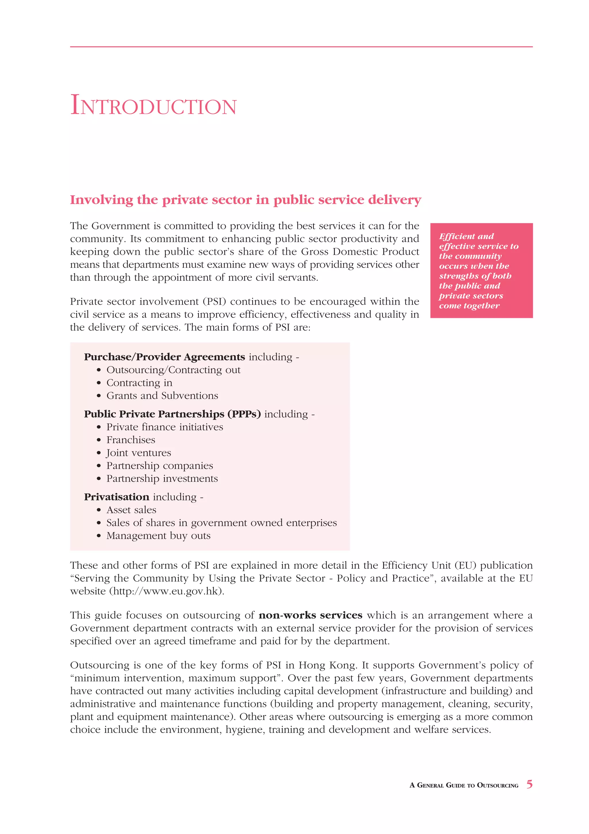 INTRODUCTION

Involving the private sector in public service delivery
The Government is committed to providing the best services it can for the
community. Its commitment to enhancing public sector productivity and            Efficient and
                                                                                 effective service to
keeping down the public sector’s share of the Gross Domestic Product             the community
means that departments must examine new ways of providing services other         occurs when the
than through the appointment of more civil servants.                             strengths of both
                                                                                 the public and
                                                                                 private sectors
Private sector involvement (PSI) continues to be encouraged within the           come together
civil service as a means to improve efficiency, effectiveness and quality in
the delivery of services. The main forms of PSI are:

   Purchase/Provider Agreements including -
     • Outsourcing/Contracting out
     • Contracting in
     • Grants and Subventions
   Public Private Partnerships (PPPs) including -
     • Private finance initiatives
     • Franchises
     • Joint ventures
     • Partnership companies
     • Partnership investments
   Privatisation including -
     • Asset sales
     • Sales of shares in government owned enterprises
     • Management buy outs

These and other forms of PSI are explained in more detail in the Efficiency Unit (EU) publication
“Serving the Community by Using the Private Sector - Policy and Practice”, available at the EU
website (http://www.eu.gov.hk).

This guide focuses on outsourcing of non-works services which is an arrangement where a
Government department contracts with an external service provider for the provision of services
specified over an agreed timeframe and paid for by the department.

Outsourcing is one of the key forms of PSI in Hong Kong. It supports Government’s policy of
“minimum intervention, maximum support”. Over the past few years, Government departments
have contracted out many activities including capital development (infrastructure and building) and
administrative and maintenance functions (building and property management, cleaning, security,
plant and equipment maintenance). Other areas where outsourcing is emerging as a more common
choice include the environment, hygiene, training and development and welfare services.




                                                                         A GENERAL GUIDE TO OUTSOURCING   5
 