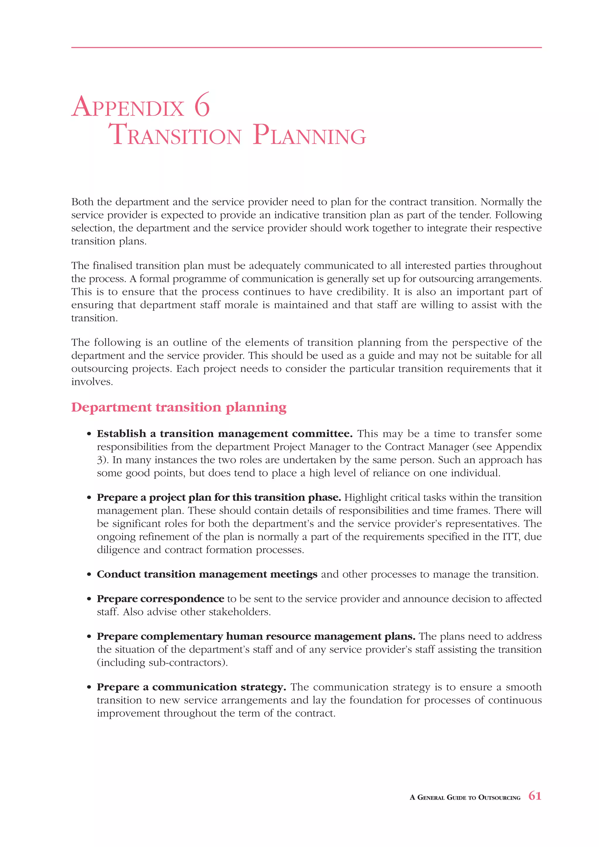 APPENDIX 6
  TRANSITION PLANNING
Both the department and the service provider need to plan for the contract transition. Normally the
service provider is expected to provide an indicative transition plan as part of the tender. Following
selection, the department and the service provider should work together to integrate their respective
transition plans.

The finalised transition plan must be adequately communicated to all interested parties throughout
the process. A formal programme of communication is generally set up for outsourcing arrangements.
This is to ensure that the process continues to have credibility. It is also an important part of
ensuring that department staff morale is maintained and that staff are willing to assist with the
transition.

The following is an outline of the elements of transition planning from the perspective of the
department and the service provider. This should be used as a guide and may not be suitable for all
outsourcing projects. Each project needs to consider the particular transition requirements that it
involves.

Department transition planning
   • Establish a transition management committee. This may be a time to transfer some
     responsibilities from the department Project Manager to the Contract Manager (see Appendix
     3). In many instances the two roles are undertaken by the same person. Such an approach has
     some good points, but does tend to place a high level of reliance on one individual.

   • Prepare a project plan for this transition phase. Highlight critical tasks within the transition
     management plan. These should contain details of responsibilities and time frames. There will
     be significant roles for both the department’s and the service provider’s representatives. The
     ongoing refinement of the plan is normally a part of the requirements specified in the ITT, due
     diligence and contract formation processes.

   • Conduct transition management meetings and other processes to manage the transition.

   • Prepare correspondence to be sent to the service provider and announce decision to affected
     staff. Also advise other stakeholders.

   • Prepare complementary human resource management plans. The plans need to address
     the situation of the department’s staff and of any service provider’s staff assisting the transition
     (including sub-contractors).

   • Prepare a communication strategy. The communication strategy is to ensure a smooth
     transition to new service arrangements and lay the foundation for processes of continuous
     improvement throughout the term of the contract.




                                                                           A GENERAL GUIDE TO OUTSOURCING   61
 