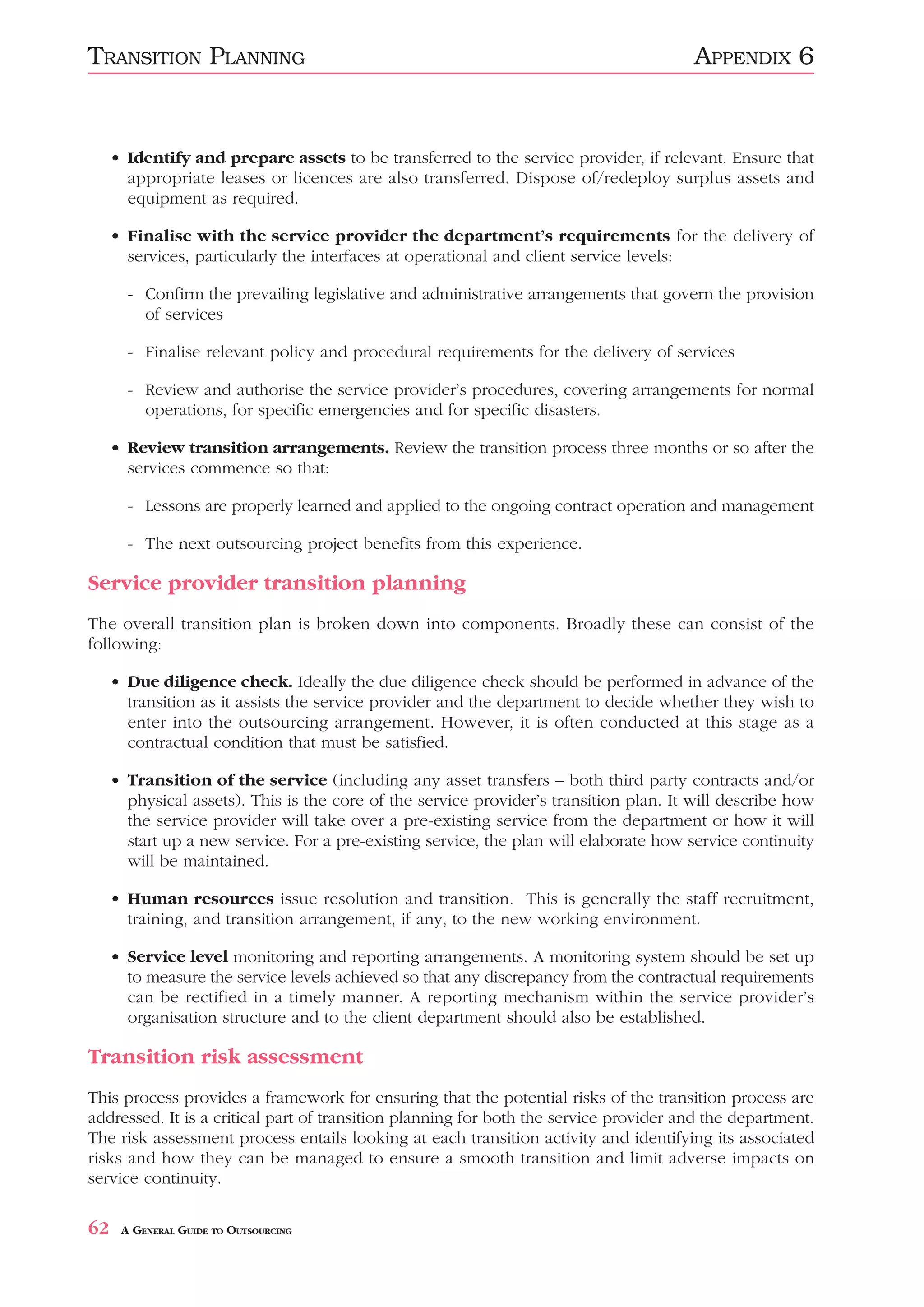 TRANSITION PLANNING                                                                    APPENDIX 6


     • Identify and prepare assets to be transferred to the service provider, if relevant. Ensure that
       appropriate leases or licences are also transferred. Dispose of/redeploy surplus assets and
       equipment as required.

     • Finalise with the service provider the department’s requirements for the delivery of
       services, particularly the interfaces at operational and client service levels:

       - Confirm the prevailing legislative and administrative arrangements that govern the provision
         of services

       - Finalise relevant policy and procedural requirements for the delivery of services

       - Review and authorise the service provider’s procedures, covering arrangements for normal
         operations, for specific emergencies and for specific disasters.

     • Review transition arrangements. Review the transition process three months or so after the
       services commence so that:

       - Lessons are properly learned and applied to the ongoing contract operation and management

       - The next outsourcing project benefits from this experience.

Service provider transition planning
The overall transition plan is broken down into components. Broadly these can consist of the
following:

     • Due diligence check. Ideally the due diligence check should be performed in advance of the
       transition as it assists the service provider and the department to decide whether they wish to
       enter into the outsourcing arrangement. However, it is often conducted at this stage as a
       contractual condition that must be satisfied.

     • Transition of the service (including any asset transfers – both third party contracts and/or
       physical assets). This is the core of the service provider’s transition plan. It will describe how
       the service provider will take over a pre-existing service from the department or how it will
       start up a new service. For a pre-existing service, the plan will elaborate how service continuity
       will be maintained.

     • Human resources issue resolution and transition. This is generally the staff recruitment,
       training, and transition arrangement, if any, to the new working environment.

     • Service level monitoring and reporting arrangements. A monitoring system should be set up
       to measure the service levels achieved so that any discrepancy from the contractual requirements
       can be rectified in a timely manner. A reporting mechanism within the service provider’s
       organisation structure and to the client department should also be established.

Transition risk assessment
This process provides a framework for ensuring that the potential risks of the transition process are
addressed. It is a critical part of transition planning for both the service provider and the department.
The risk assessment process entails looking at each transition activity and identifying its associated
risks and how they can be managed to ensure a smooth transition and limit adverse impacts on
service continuity.

62    A GENERAL GUIDE TO OUTSOURCING
 