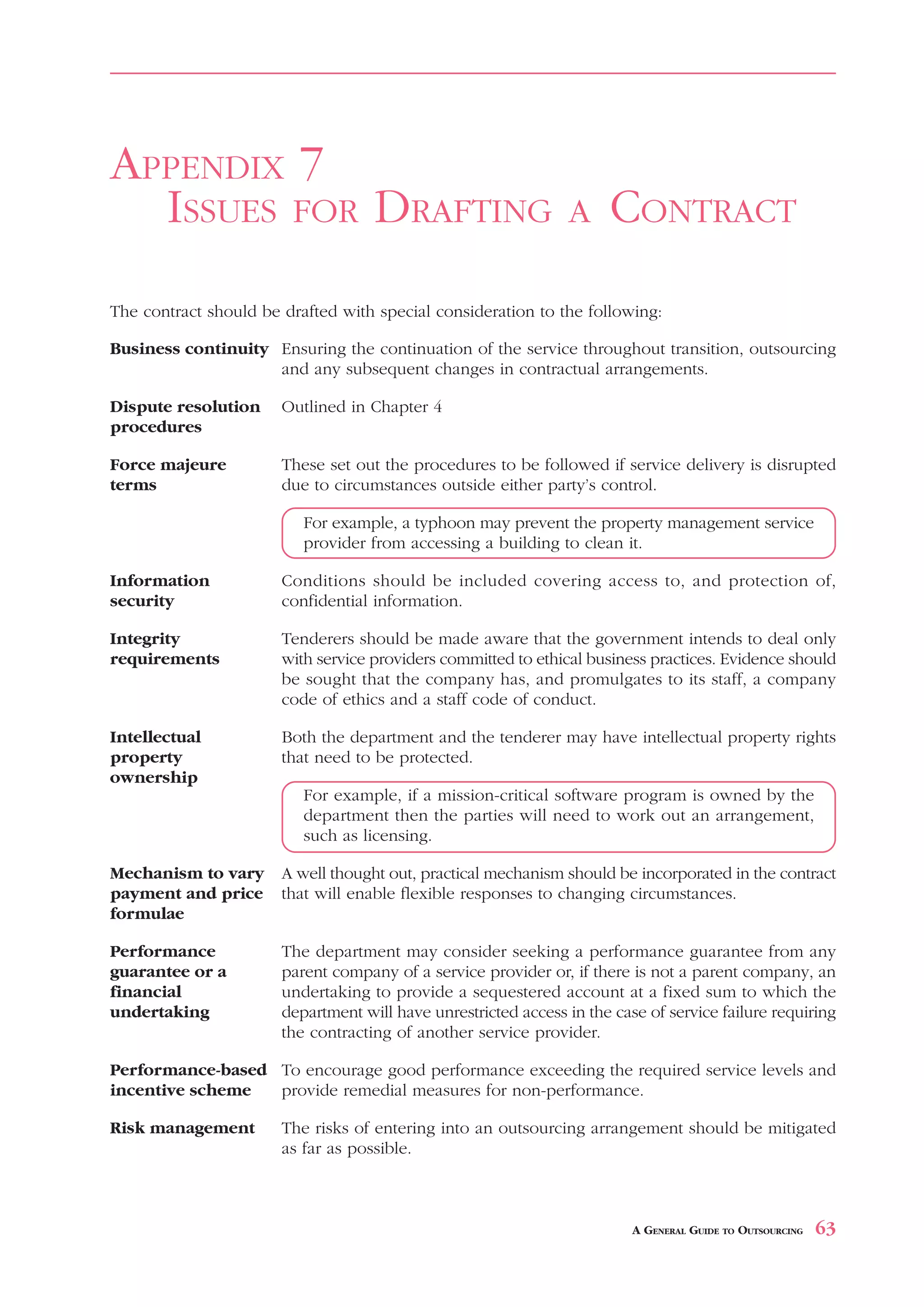 TRANSITION PLANNING                                                                     APPENDIX 6



APPENDIX 7
  ISSUES FOR DRAFTING                                           A     CONTRACT
The contract should be drafted with special consideration to the following:

Business continuity Ensuring the continuation of the service throughout transition, outsourcing
                    and any subsequent changes in contractual arrangements.

Dispute resolution     Outlined in Chapter 4
procedures

Force majeure          These set out the procedures to be followed if service delivery is disrupted
terms                  due to circumstances outside either party’s control.

                          For example, a typhoon may prevent the property management service
                          provider from accessing a building to clean it.

Information            Conditions should be included covering access to, and protection of,
security               confidential information.

Integrity              Tenderers should be made aware that the government intends to deal only
requirements           with service providers committed to ethical business practices. Evidence should
                       be sought that the company has, and promulgates to its staff, a company
                       code of ethics and a staff code of conduct.

Intellectual           Both the department and the tenderer may have intellectual property rights
property               that need to be protected.
ownership
                          For example, if a mission-critical software program is owned by the
                          department then the parties will need to work out an arrangement,
                          such as licensing.

Mechanism to vary      A well thought out, practical mechanism should be incorporated in the contract
payment and price      that will enable flexible responses to changing circumstances.
formulae

Performance            The department may consider seeking a performance guarantee from any
guarantee or a         parent company of a service provider or, if there is not a parent company, an
financial              undertaking to provide a sequestered account at a fixed sum to which the
undertaking            department will have unrestricted access in the case of service failure requiring
                       the contracting of another service provider.

Performance-based To encourage good performance exceeding the required service levels and
incentive scheme  provide remedial measures for non-performance.

Risk management        The risks of entering into an outsourcing arrangement should be mitigated
                       as far as possible.



                                                                          A GENERAL GUIDE TO OUTSOURCING   63
 