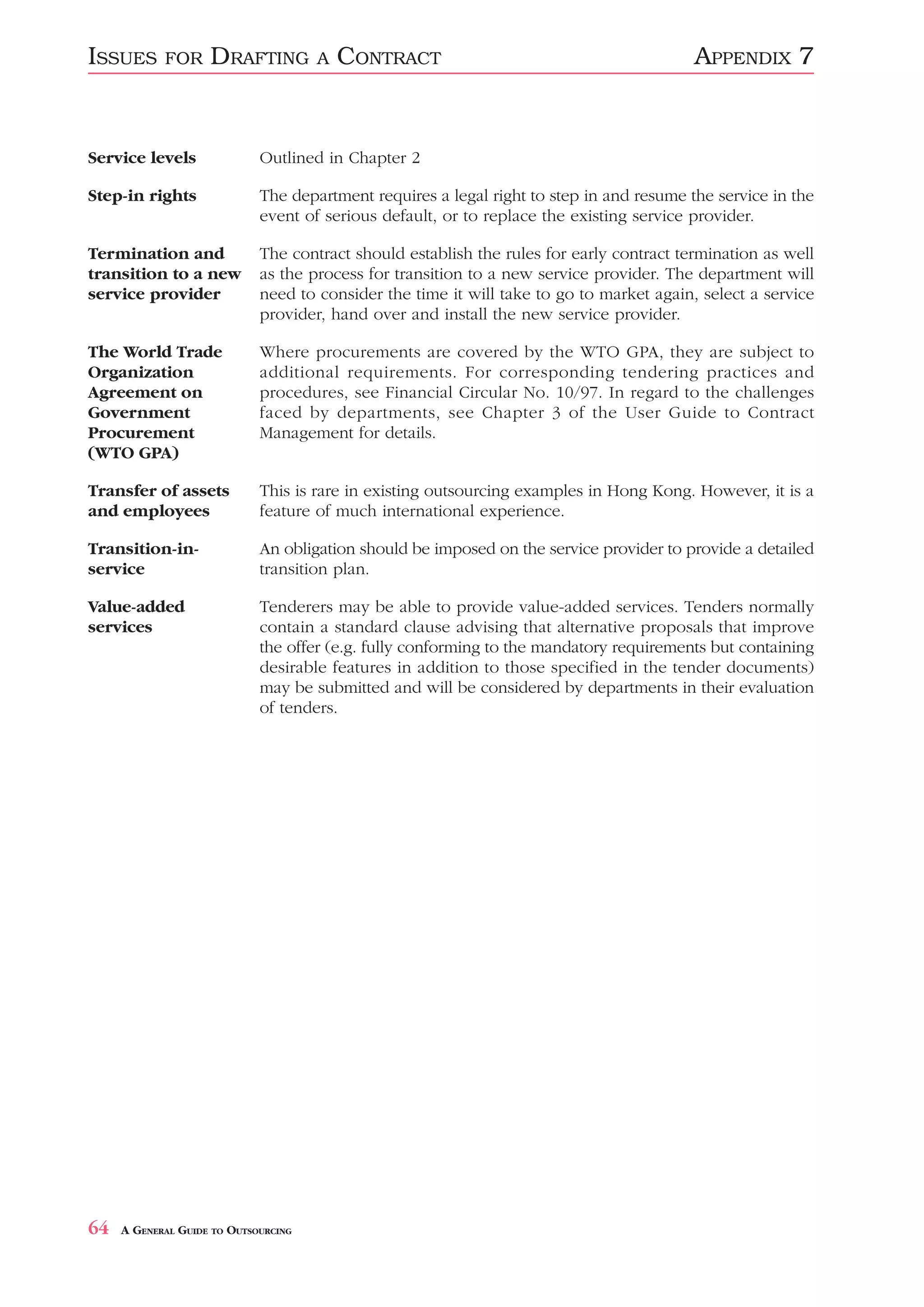 ISSUES      FOR     DRAFTING          A   CONTRACT                                        APPENDIX 7


Service levels               Outlined in Chapter 2

Step-in rights               The department requires a legal right to step in and resume the service in the
                             event of serious default, or to replace the existing service provider.

Termination and              The contract should establish the rules for early contract termination as well
transition to a new          as the process for transition to a new service provider. The department will
service provider             need to consider the time it will take to go to market again, select a service
                             provider, hand over and install the new service provider.

The World Trade              Where procurements are covered by the WTO GPA, they are subject to
Organization                 additional requirements. For corresponding tendering practices and
Agreement on                 procedures, see Financial Circular No. 10/97. In regard to the challenges
Government                   faced by departments, see Chapter 3 of the User Guide to Contract
Procurement                  Management for details.
(WTO GPA)

Transfer of assets           This is rare in existing outsourcing examples in Hong Kong. However, it is a
and employees                feature of much international experience.

Transition-in-               An obligation should be imposed on the service provider to provide a detailed
service                      transition plan.

Value-added                  Tenderers may be able to provide value-added services. Tenders normally
services                     contain a standard clause advising that alternative proposals that improve
                             the offer (e.g. fully conforming to the mandatory requirements but containing
                             desirable features in addition to those specified in the tender documents)
                             may be submitted and will be considered by departments in their evaluation
                             of tenders.




64   A GENERAL GUIDE TO OUTSOURCING
 