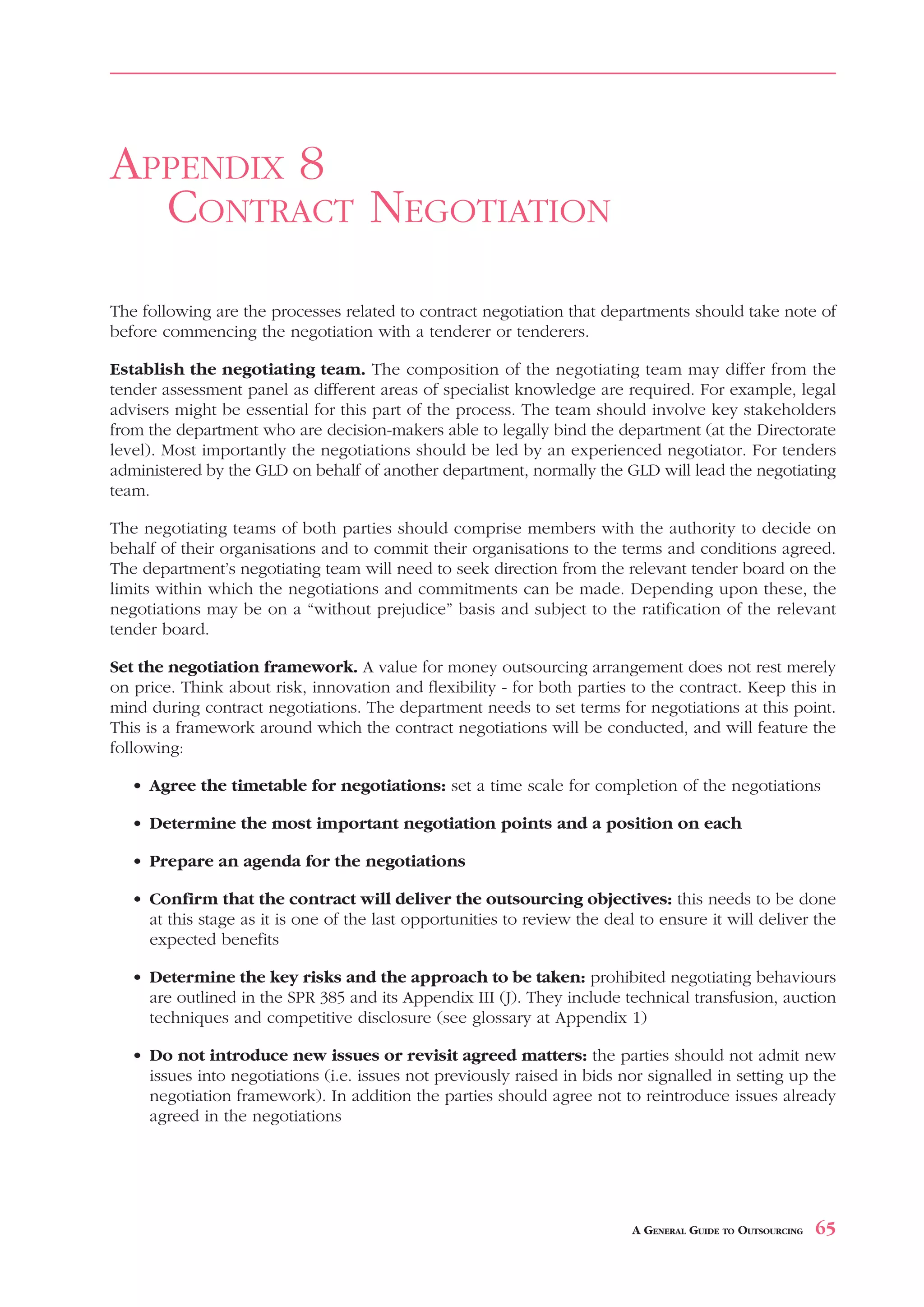 ISSUES     FOR   DRAFTING        A   CONTRACT                                             APPENDIX 7



APPENDIX 8
  CONTRACT NEGOTIATION
The following are the processes related to contract negotiation that departments should take note of
before commencing the negotiation with a tenderer or tenderers.

Establish the negotiating team. The composition of the negotiating team may differ from the
tender assessment panel as different areas of specialist knowledge are required. For example, legal
advisers might be essential for this part of the process. The team should involve key stakeholders
from the department who are decision-makers able to legally bind the department (at the Directorate
level). Most importantly the negotiations should be led by an experienced negotiator. For tenders
administered by the GLD on behalf of another department, normally the GLD will lead the negotiating
team.

The negotiating teams of both parties should comprise members with the authority to decide on
behalf of their organisations and to commit their organisations to the terms and conditions agreed.
The department’s negotiating team will need to seek direction from the relevant tender board on the
limits within which the negotiations and commitments can be made. Depending upon these, the
negotiations may be on a “without prejudice” basis and subject to the ratification of the relevant
tender board.

Set the negotiation framework. A value for money outsourcing arrangement does not rest merely
on price. Think about risk, innovation and flexibility - for both parties to the contract. Keep this in
mind during contract negotiations. The department needs to set terms for negotiations at this point.
This is a framework around which the contract negotiations will be conducted, and will feature the
following:

   • Agree the timetable for negotiations: set a time scale for completion of the negotiations

   • Determine the most important negotiation points and a position on each

   • Prepare an agenda for the negotiations

   • Confirm that the contract will deliver the outsourcing objectives: this needs to be done
     at this stage as it is one of the last opportunities to review the deal to ensure it will deliver the
     expected benefits

   • Determine the key risks and the approach to be taken: prohibited negotiating behaviours
     are outlined in the SPR 385 and its Appendix III (J). They include technical transfusion, auction
     techniques and competitive disclosure (see glossary at Appendix 1)

   • Do not introduce new issues or revisit agreed matters: the parties should not admit new
     issues into negotiations (i.e. issues not previously raised in bids nor signalled in setting up the
     negotiation framework). In addition the parties should agree not to reintroduce issues already
     agreed in the negotiations




                                                                            A GENERAL GUIDE TO OUTSOURCING   65
 