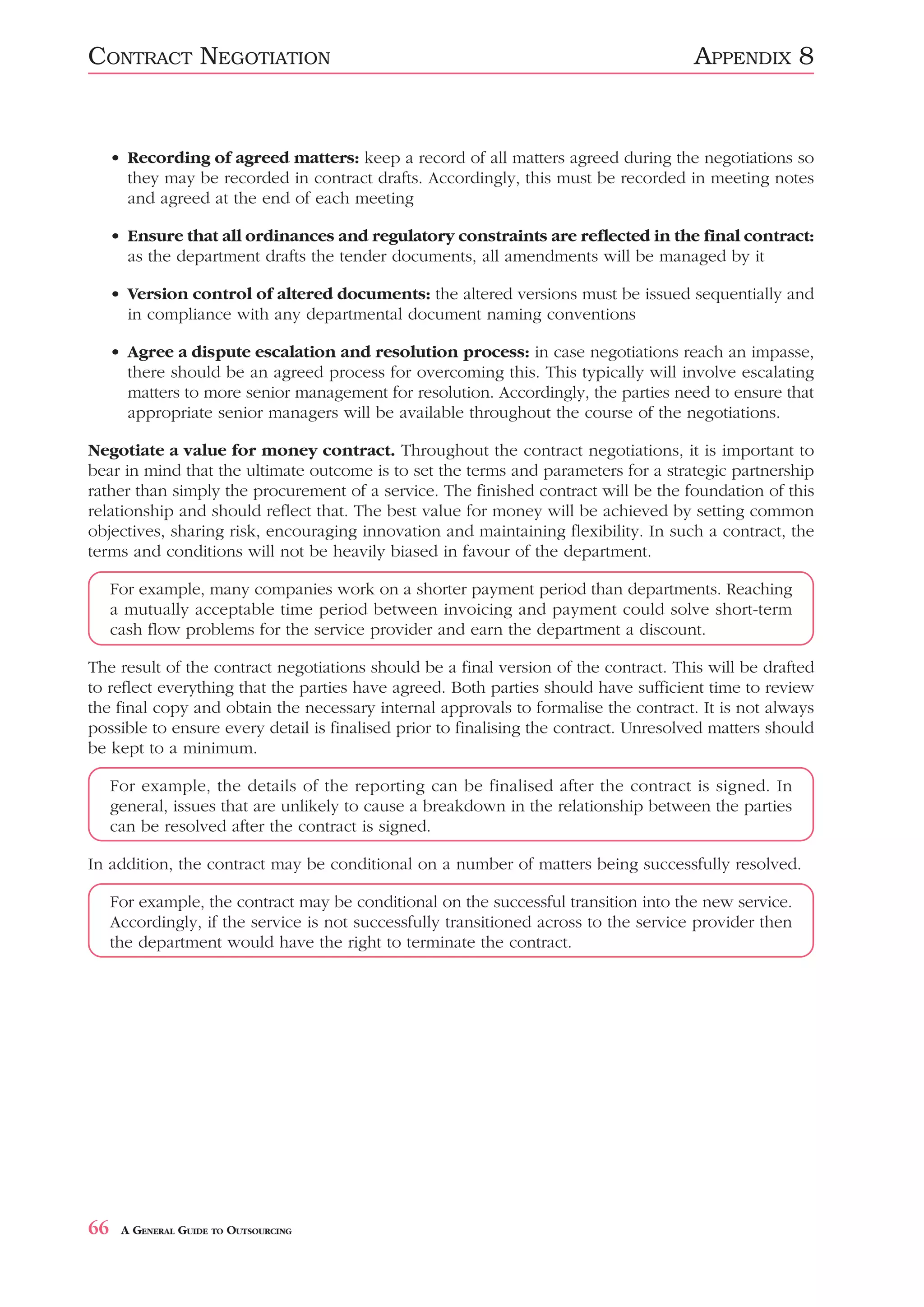 CONTRACT NEGOTIATION                                                                   APPENDIX 8


     • Recording of agreed matters: keep a record of all matters agreed during the negotiations so
       they may be recorded in contract drafts. Accordingly, this must be recorded in meeting notes
       and agreed at the end of each meeting

     • Ensure that all ordinances and regulatory constraints are reflected in the final contract:
       as the department drafts the tender documents, all amendments will be managed by it

     • Version control of altered documents: the altered versions must be issued sequentially and
       in compliance with any departmental document naming conventions

     • Agree a dispute escalation and resolution process: in case negotiations reach an impasse,
       there should be an agreed process for overcoming this. This typically will involve escalating
       matters to more senior management for resolution. Accordingly, the parties need to ensure that
       appropriate senior managers will be available throughout the course of the negotiations.

Negotiate a value for money contract. Throughout the contract negotiations, it is important to
bear in mind that the ultimate outcome is to set the terms and parameters for a strategic partnership
rather than simply the procurement of a service. The finished contract will be the foundation of this
relationship and should reflect that. The best value for money will be achieved by setting common
objectives, sharing risk, encouraging innovation and maintaining flexibility. In such a contract, the
terms and conditions will not be heavily biased in favour of the department.

     For example, many companies work on a shorter payment period than departments. Reaching
     a mutually acceptable time period between invoicing and payment could solve short-term
     cash flow problems for the service provider and earn the department a discount.

The result of the contract negotiations should be a final version of the contract. This will be drafted
to reflect everything that the parties have agreed. Both parties should have sufficient time to review
the final copy and obtain the necessary internal approvals to formalise the contract. It is not always
possible to ensure every detail is finalised prior to finalising the contract. Unresolved matters should
be kept to a minimum.

     For example, the details of the reporting can be finalised after the contract is signed. In
     general, issues that are unlikely to cause a breakdown in the relationship between the parties
     can be resolved after the contract is signed.

In addition, the contract may be conditional on a number of matters being successfully resolved.

     For example, the contract may be conditional on the successful transition into the new service.
     Accordingly, if the service is not successfully transitioned across to the service provider then
     the department would have the right to terminate the contract.




66    A GENERAL GUIDE TO OUTSOURCING
 