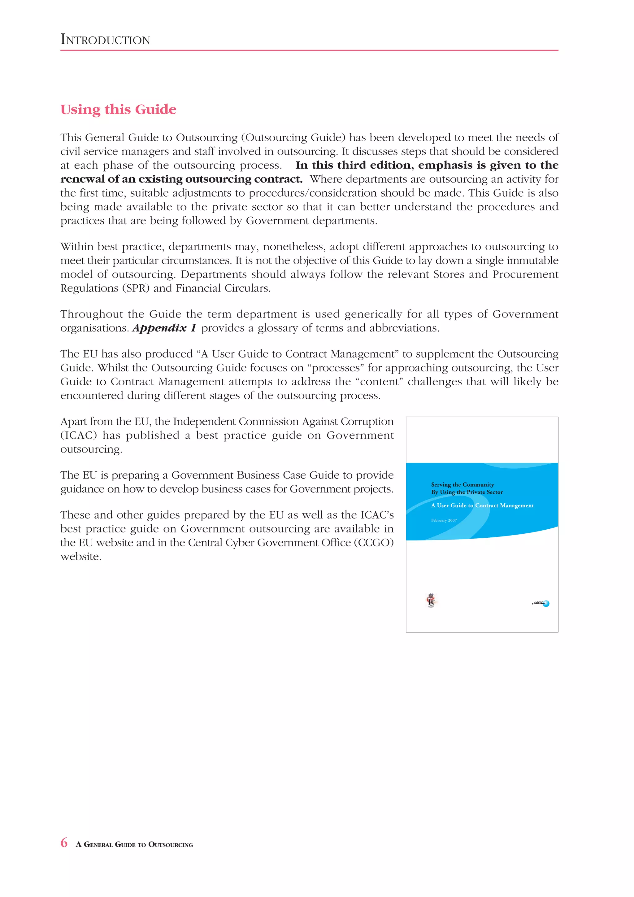 INTRODUCTION



Using this Guide
This General Guide to Outsourcing (Outsourcing Guide) has been developed to meet the needs of
civil service managers and staff involved in outsourcing. It discusses steps that should be considered
at each phase of the outsourcing process. In this third edition, emphasis is given to the
renewal of an existing outsourcing contract. Where departments are outsourcing an activity for
the first time, suitable adjustments to procedures/consideration should be made. This Guide is also
being made available to the private sector so that it can better understand the procedures and
practices that are being followed by Government departments.

Within best practice, departments may, nonetheless, adopt different approaches to outsourcing to
meet their particular circumstances. It is not the objective of this Guide to lay down a single immutable
model of outsourcing. Departments should always follow the relevant Stores and Procurement
Regulations (SPR) and Financial Circulars.

Throughout the Guide the term department is used generically for all types of Government
organisations. Appendix 1 provides a glossary of terms and abbreviations.

The EU has also produced “A User Guide to Contract Management” to supplement the Outsourcing
Guide. Whilst the Outsourcing Guide focuses on “processes” for approaching outsourcing, the User
Guide to Contract Management attempts to address the “content” challenges that will likely be
encountered during different stages of the outsourcing process.

Apart from the EU, the Independent Commission Against Corruption
(ICAC) has published a best practice guide on Government
outsourcing.

The EU is preparing a Government Business Case Guide to provide
guidance on how to develop business cases for Government projects.

These and other guides prepared by the EU as well as the ICAC’s
best practice guide on Government outsourcing are available in
the EU website and in the Central Cyber Government Office (CCGO)
website.




6   A GENERAL GUIDE TO OUTSOURCING
 