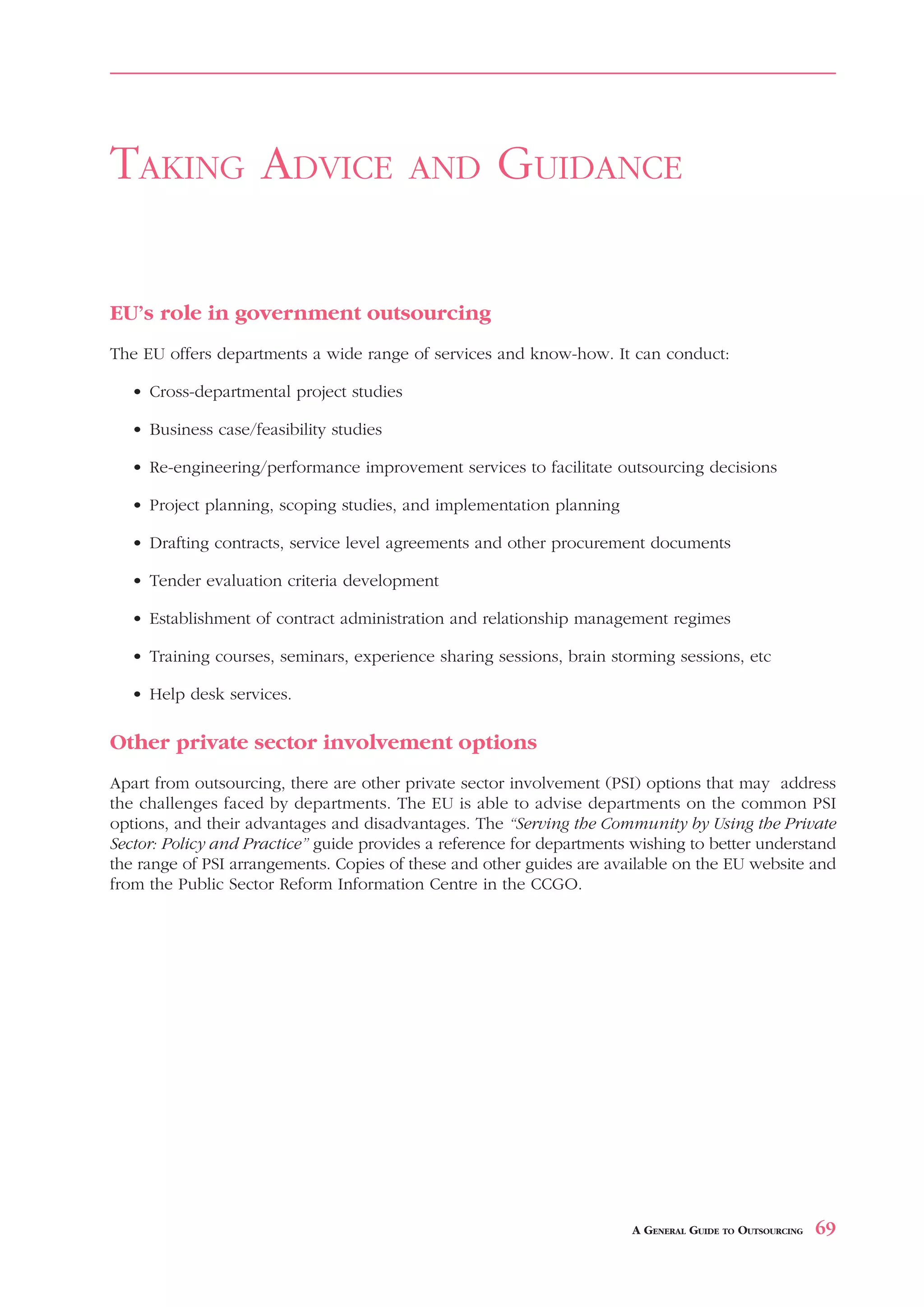 OUTSOURCING BENEFIT ANALYSIS                                                         APPENDIX 9



TAKING ADVICE                             AND        GUIDANCE

EU’s role in government outsourcing
The EU offers departments a wide range of services and know-how. It can conduct:

   • Cross-departmental project studies

   • Business case/feasibility studies

   • Re-engineering/performance improvement services to facilitate outsourcing decisions

   • Project planning, scoping studies, and implementation planning

   • Drafting contracts, service level agreements and other procurement documents

   • Tender evaluation criteria development

   • Establishment of contract administration and relationship management regimes

   • Training courses, seminars, experience sharing sessions, brain storming sessions, etc

   • Help desk services.

Other private sector involvement options
Apart from outsourcing, there are other private sector involvement (PSI) options that may address
the challenges faced by departments. The EU is able to advise departments on the common PSI
options, and their advantages and disadvantages. The “Serving the Community by Using the Private
Sector: Policy and Practice” guide provides a reference for departments wishing to better understand
the range of PSI arrangements. Copies of these and other guides are available on the EU website and
from the Public Sector Reform Information Centre in the CCGO.




                                                                       A GENERAL GUIDE TO OUTSOURCING   69
 