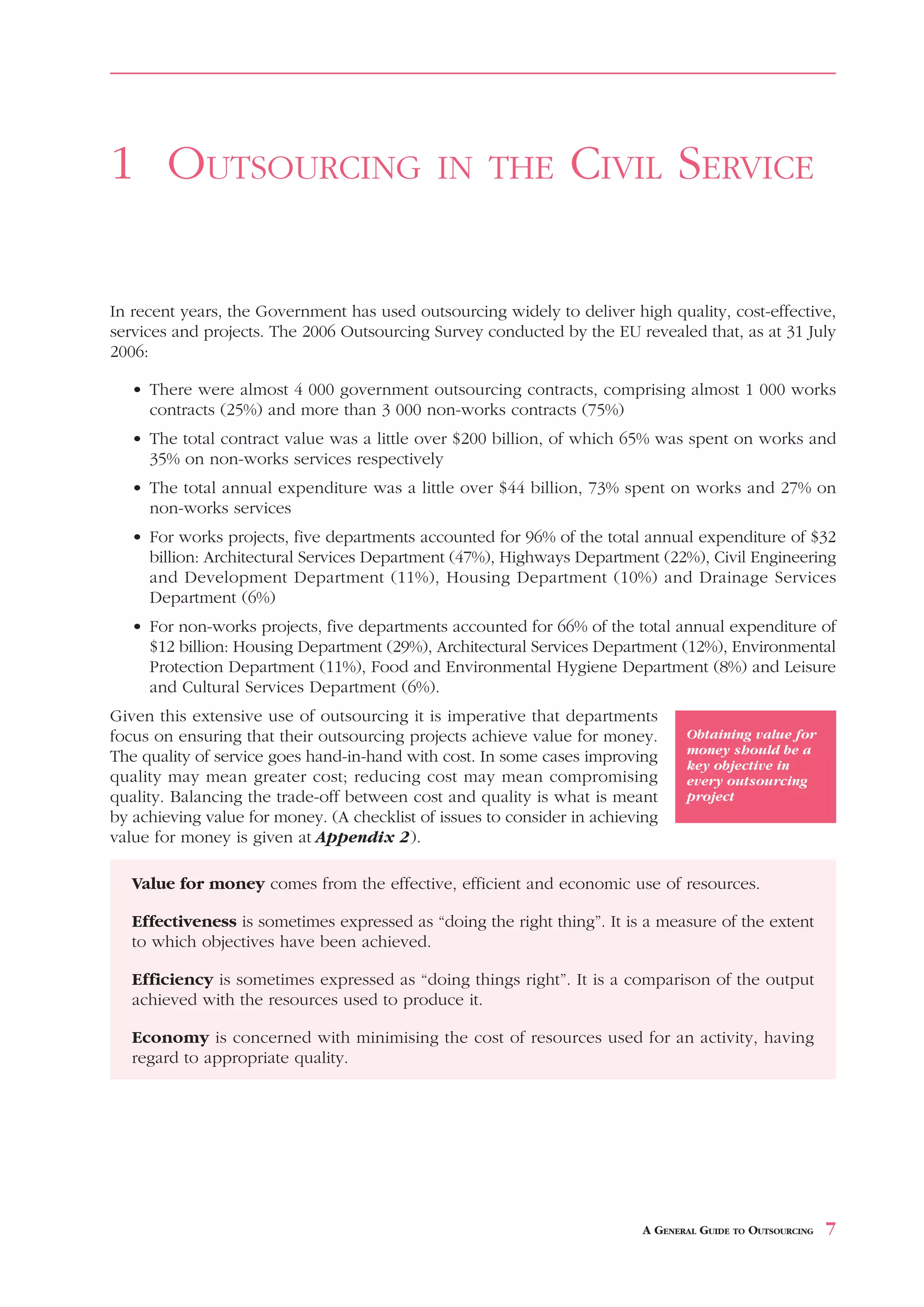 1 OUTSOURCING                                IN THE             CIVIL SERVICE

In recent years, the Government has used outsourcing widely to deliver high quality, cost-effective,
services and projects. The 2006 Outsourcing Survey conducted by the EU revealed that, as at 31 July
2006:

   • There were almost 4 000 government outsourcing contracts, comprising almost 1 000 works
     contracts (25%) and more than 3 000 non-works contracts (75%)
   • The total contract value was a little over $200 billion, of which 65% was spent on works and
     35% on non-works services respectively
   • The total annual expenditure was a little over $44 billion, 73% spent on works and 27% on
     non-works services
   • For works projects, five departments accounted for 96% of the total annual expenditure of $32
     billion: Architectural Services Department (47%), Highways Department (22%), Civil Engineering
     and Development Department (11%), Housing Department (10%) and Drainage Services
     Department (6%)
   • For non-works projects, five departments accounted for 66% of the total annual expenditure of
     $12 billion: Housing Department (29%), Architectural Services Department (12%), Environmental
     Protection Department (11%), Food and Environmental Hygiene Department (8%) and Leisure
     and Cultural Services Department (6%).
Given this extensive use of outsourcing it is imperative that departments
focus on ensuring that their outsourcing projects achieve value for money.       Obtaining value for
                                                                                 money should be a
The quality of service goes hand-in-hand with cost. In some cases improving      key objective in
quality may mean greater cost; reducing cost may mean compromising               every outsourcing
quality. Balancing the trade-off between cost and quality is what is meant       project
by achieving value for money. (A checklist of issues to consider in achieving
value for money is given at Appendix 2).

   Value for money comes from the effective, efficient and economic use of resources.

   Effectiveness is sometimes expressed as “doing the right thing”. It is a measure of the extent
   to which objectives have been achieved.

   Efficiency is sometimes expressed as “doing things right”. It is a comparison of the output
   achieved with the resources used to produce it.

   Economy is concerned with minimising the cost of resources used for an activity, having
   regard to appropriate quality.




                                                                          A GENERAL GUIDE TO OUTSOURCING   7
 