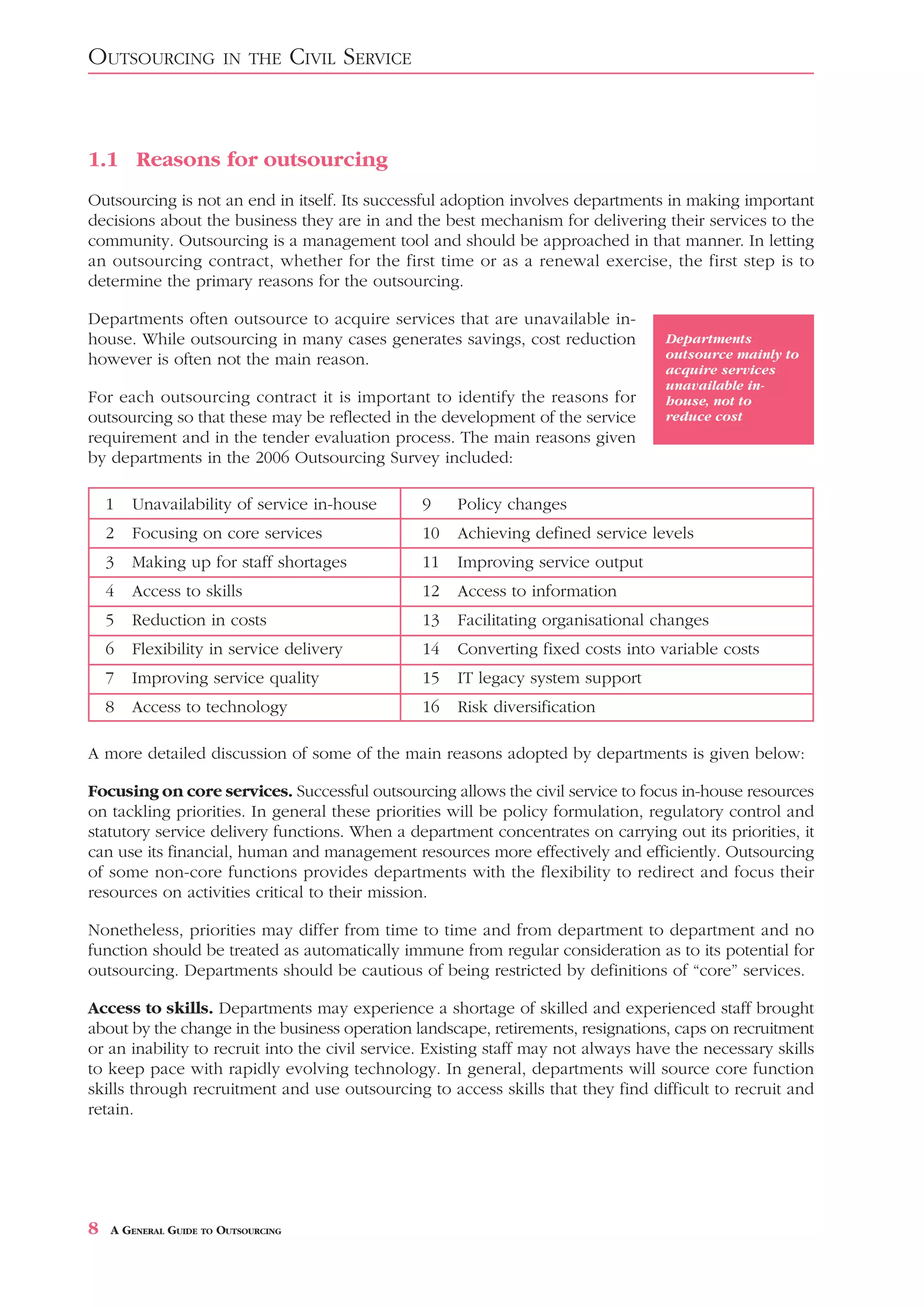 OUTSOURCING            IN THE        CIVIL SERVICE



1.1 Reasons for outsourcing
Outsourcing is not an end in itself. Its successful adoption involves departments in making important
decisions about the business they are in and the best mechanism for delivering their services to the
community. Outsourcing is a management tool and should be approached in that manner. In letting
an outsourcing contract, whether for the first time or as a renewal exercise, the first step is to
determine the primary reasons for the outsourcing.

Departments often outsource to acquire services that are unavailable in-
house. While outsourcing in many cases generates savings, cost reduction               Departments
however is often not the main reason.                                                  outsource mainly to
                                                                                       acquire services
                                                                                       unavailable in-
For each outsourcing contract it is important to identify the reasons for              house, not to
outsourcing so that these may be reflected in the development of the service           reduce cost
requirement and in the tender evaluation process. The main reasons given
by departments in the 2006 Outsourcing Survey included:

    1   Unavailability of service in-house           9    Policy changes
    2   Focusing on core services                    10   Achieving defined service levels
    3   Making up for staff shortages                11   Improving service output
    4   Access to skills                             12   Access to information
    5   Reduction in costs                           13   Facilitating organisational changes
    6   Flexibility in service delivery              14   Converting fixed costs into variable costs
    7   Improving service quality                    15   IT legacy system support
    8   Access to technology                         16   Risk diversification

A more detailed discussion of some of the main reasons adopted by departments is given below:

Focusing on core services. Successful outsourcing allows the civil service to focus in-house resources
on tackling priorities. In general these priorities will be policy formulation, regulatory control and
statutory service delivery functions. When a department concentrates on carrying out its priorities, it
can use its financial, human and management resources more effectively and efficiently. Outsourcing
of some non-core functions provides departments with the flexibility to redirect and focus their
resources on activities critical to their mission.

Nonetheless, priorities may differ from time to time and from department to department and no
function should be treated as automatically immune from regular consideration as to its potential for
outsourcing. Departments should be cautious of being restricted by definitions of “core” services.

Access to skills. Departments may experience a shortage of skilled and experienced staff brought
about by the change in the business operation landscape, retirements, resignations, caps on recruitment
or an inability to recruit into the civil service. Existing staff may not always have the necessary skills
to keep pace with rapidly evolving technology. In general, departments will source core function
skills through recruitment and use outsourcing to access skills that they find difficult to recruit and
retain.




8   A GENERAL GUIDE TO OUTSOURCING
 