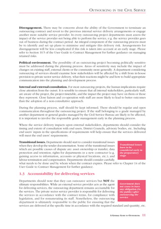 OUTSOURCING         IN THE      CIVIL SERVICE


Disengagement. There may be concerns about the ability of the Government to terminate an
outsourcing contract and revert to the previous internal service delivery arrangements or engage
another more suitable service provider. In every outsourcing project departments must assess the
impact of the service provider not being able to perform the service, e.g. the service provider goes
out of business during the contract period. An integral component of the outsourcing process must
be to identify and set up plans to minimise and mitigate this delivery risk. Arrangements for
disengagement will be less complicated if this risk is taken into account at an early stage. Please
refer to Section 10.5 of the User Guide to Contract Management for further guidance on managing
retained risks.

Political environment. The possibility of an outsourcing project becoming politically sensitive
must be addressed during the planning process. Areas of sensitivity may include the impact of
changes on existing staff, external clients or the community more generally. A department considering
outsourcing of services should examine how stakeholders will be affected by a shift from in-house
provision to private sector service delivery, what their reactions might be and how to build appropriate
communication into the planning and development process.

Internal and external consultation. For most outsourcing projects, the human implications require
close attention from the outset. It is sensible to ensure that all internal stakeholders, particularly staff,
are aware of the project, the project timetable, and the impact the project may have on them or those
they represent. Close liaison and co-operation with staff are more likely to lead to better outcomes
than the adoption of a non-consultative approach.

During the planning process, staff should be kept informed. There should be regular and open
communication throughout the outsourcing project. If the staff belonging to a grade managed by
another department or general grades managed by the Civil Service Bureau are likely to be affected,
it is important to involve the responsible grade management early in the planning process.

Where the service delivery impacts upon external stakeholders, departments should consider the
timing and extent of consultation with end users, District Councils, advisory bodies, etc. Including
end users’ inputs in the specifications of requirements will help ensure that the services delivered
will meet the end users’ requirements.

Transitional issues. Departments should start to consider transitional issues
when they develop the tender documentation. Some of the transitional issues            Transitional issues
                                                                                       have to be
which are possible causes of dispute are: asset ownership or transfer; data            considered early in
protection and retention; rights for departments or a new contractor (e.g.             the preparatory
gaining access to information, accounts or physical locations, etc.); and              stage
labour termination and compensation. Departments should consider carefully
what needs to be done and by whom when the contract expires. Please refer              to Chapter 14 of the
User Guide to Contract Management for further guidance.

1.3 Accountability for delivering services
Departments should note that they can outsource services but NOT the
ultimate responsibilities. While an external service provider acts as the agent   Government does
                                                                                  not cease to have
for delivering services, the outsourcing department remains accountable for       any obligation (to
the services. The private sector service provider is responsible for delivering   the public) after
the services in accordance with the contract terms, for compliance with           outsourcing the
                                                                                  service
legislation, and for remunerating its staff. Nonetheless, the outsourcing
department is ultimately responsible to the public for ensuring that the
services are delivered at the specific time in accordance with the required standard and quantity, etc.


                                                                              A GENERAL GUIDE TO OUTSOURCING   11
 
