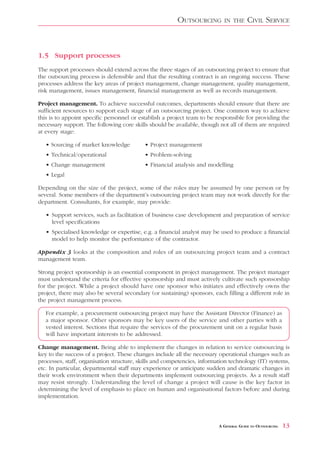 OUTSOURCING        IN THE      CIVIL SERVICE



1.5 Support processes
The support processes should extend across the three stages of an outsourcing project to ensure that
the outsourcing process is defensible and that the resulting contract is an ongoing success. These
processes address the key areas of project management, change management, quality management,
risk management, issues management, financial management as well as records management.

Project management. To achieve successful outcomes, departments should ensure that there are
sufficient resources to support each stage of an outsourcing project. One common way to achieve
this is to appoint specific personnel or establish a project team to be responsible for providing the
necessary support. The following core skills should be available, though not all of them are required
at every stage:

   • Sourcing of market knowledge          • Project management
   • Technical/operational                 • Problem-solving
   • Change management                     • Financial analysis and modelling
   • Legal

Depending on the size of the project, some of the roles may be assumed by one person or by
several. Some members of the department’s outsourcing project team may not work directly for the
department. Consultants, for example, may provide:

   • Support services, such as facilitation of business case development and preparation of service
     level specifications
   • Specialised knowledge or expertise, e.g. a financial analyst may be used to produce a financial
     model to help monitor the performance of the contractor.

Appendix 3 looks at the composition and roles of an outsourcing project team and a contract
management team.

Strong project sponsorship is an essential component in project management. The project manager
must understand the criteria for effective sponsorship and must actively cultivate such sponsorship
for the project. While a project should have one sponsor who initiates and effectively owns the
project, there may also be several secondary (or sustaining) sponsors, each filling a different role in
the project management process.

   For example, a procurement outsourcing project may have the Assistant Director (Finance) as
   a major sponsor. Other sponsors may be key users of the service and other parties with a
   vested interest. Sections that require the services of the procurement unit on a regular basis
   will have important interests to be addressed.

Change management. Being able to implement the changes in relation to service outsourcing is
key to the success of a project. These changes include all the necessary operational changes such as
processes, staff, organisation structure, skills and competencies, information technology (IT) systems,
etc. In particular, departmental staff may experience or anticipate sudden and dramatic changes in
their work environment when their departments implement outsourcing projects. As a result staff
may resist strongly. Understanding the level of change a project will cause is the key factor in
determining the level of emphasis to place on human and organisational factors before and during
implementation.



                                                                          A GENERAL GUIDE TO OUTSOURCING   13
 