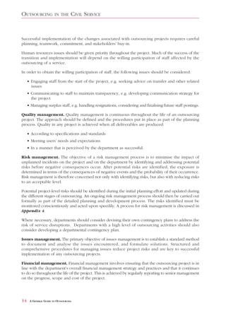OUTSOURCING            IN THE      CIVIL SERVICE


Successful implementation of the changes associated with outsourcing projects requires careful
planning, teamwork, commitment, and stakeholders’ buy-in.

Human resources issues should be given priority throughout the project. Much of the success of the
transition and implementation will depend on the willing participation of staff affected by the
outsourcing of a service.

In order to obtain the willing participation of staff, the following issues should be considered:

     • Engaging staff from the start of the project, e.g. seeking advice on transfer and other related
       issues
     • Communicating to staff to maintain transparency, e.g. developing communication strategy for
       the project
     • Managing surplus staff, e.g. handling resignations, considering and finalising future staff postings.

Quality management. Quality management is continuous throughout the life of an outsourcing
project. The approach should be defined and the procedures put in place as part of the planning
process. Quality in any project is achieved when all deliverables are produced:

     • According to specifications and standards
     • Meeting users’ needs and expectations
     • In a manner that is perceived by the department as successful.

Risk management. The objective of a risk management process is to minimise the impact of
unplanned incidents on the project and on the department by identifying and addressing potential
risks before negative consequences occur. After potential risks are identified, the exposure is
determined in terms of the consequences of negative events and the probability of their occurrence.
Risk management is therefore concerned not only with identifying risks, but also with reducing risks
to an acceptable level.

Potential project-level risks should be identified during the initial planning effort and updated during
the different stages of outsourcing. An ongoing risk management process should then be carried out
formally as part of the detailed planning and development process. The risks identified must be
monitored conscientiously and acted upon speedily. A process for risk management is discussed in
Appendix 4.

Where necessary, departments should consider devising their own contingency plans to address the
risk of service disruptions. Departments with a high level of outsourcing activities should also
consider developing a departmental contingency plan.

Issues management. The primary objective of issues management is to establish a standard method
to document and analyse the issues encountered, and formulate solutions. Structured and
comprehensive procedures for managing issues reduce project risks and are key to successful
implementation of any outsourcing projects.

Financial management. Financial management involves ensuring that the outsourcing project is in
line with the department’s overall financial management strategy and practices and that it continues
to do so throughout the life of the project. This is achieved by regularly reporting to senior management
on the progress, scope and cost of the project.




14    A GENERAL GUIDE TO OUTSOURCING
 