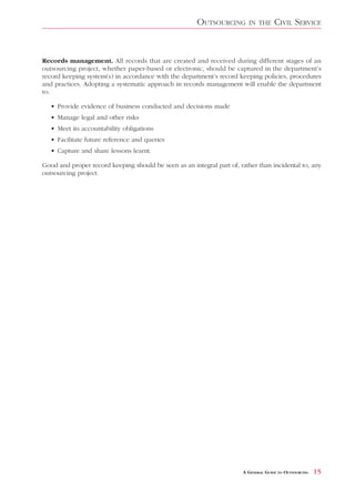 OUTSOURCING        IN THE     CIVIL SERVICE


Records management. All records that are created and received during different stages of an
outsourcing project, whether paper-based or electronic, should be captured in the department’s
record keeping system(s) in accordance with the department’s record keeping policies, procedures
and practices. Adopting a systematic approach in records management will enable the department
to:

   • Provide evidence of business conducted and decisions made
   • Manage legal and other risks
   • Meet its accountability obligations
   • Facilitate future reference and queries
   • Capture and share lessons learnt.

Good and proper record keeping should be seen as an integral part of, rather than incidental to, any
outsourcing project.




                                                                       A GENERAL GUIDE TO OUTSOURCING   15
 
