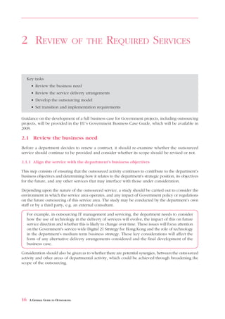 REVIEW       OF THE      REQUIRED SERVICES



2 REVIEW                               OF THE       REQUIRED SERVICES


     Key tasks
       • Review the business need
       • Review the service delivery arrangements
       • Develop the outsourcing model
       • Set transition and implementation requirements

Guidance on the development of a full business case for Government projects, including outsourcing
projects, will be provided in the EU’s Government Business Case Guide, which will be available in
2008.

2.1 Review the business need
Before a department decides to renew a contract, it should re-examine whether the outsourced
service should continue to be provided and consider whether its scope should be revised or not.

2.1.1 Align the service with the department’s business objectives

This step consists of ensuring that the outsourced activity continues to contribute to the department’s
business objectives and determining how it relates to the department’s strategic position, its objectives
for the future, and any other services that may interface with those under consideration.

Depending upon the nature of the outsourced service, a study should be carried out to consider the
environment in which the service area operates, and any impact of Government policy or regulations
on the future outsourcing of this service area. The study may be conducted by the department’s own
staff or by a third party, e.g. an external consultant.

     For example, in outsourcing IT management and servicing, the department needs to consider
     how the use of technology in the delivery of services will evolve, the impact of this on future
     service direction and whether this is likely to change over time. These issues will focus attention
     on the Government’s service-wide Digital 21 Strategy for Hong Kong and the role of technology
     in the department’s medium term business strategy. These key considerations will affect the
     form of any alternative delivery arrangements considered and the final development of the
     business case.

Consideration should also be given as to whether there are potential synergies, between the outsourced
activity and other areas of departmental activity, which could be achieved through broadening the
scope of the outsourcing.




16    A GENERAL GUIDE TO OUTSOURCING
 