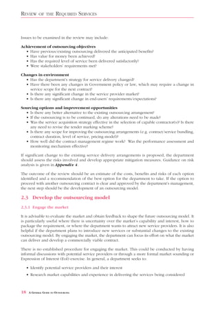 REVIEW       OF THE      REQUIRED SERVICES


Issues to be examined in the review may include:

Achievement of outsourcing objectives
  • Have previous/existing outsourcing delivered the anticipated benefits?
  • Has value for money been achieved?
  • Has the required level of service been delivered satisfactorily?
  • Were stakeholders’ requirements met?

Changes in environment
  • Has the department’s strategy for service delivery changed?
  • Have there been any changes in Government policy or law, which may require a change in
    service scope for the next contract?
  • Is there any significant change in the service provider market?
  • Is there any significant change in end-users’ requirements/expectations?

Sourcing options and improvement opportunities
  • Is there any better alternative to the existing outsourcing arrangement?
  • If the outsourcing is to be continued, do any alterations need to be made?
  • Was the service acquisition strategy effective in the selection of capable contractor(s)? Is there
    any need to revise the tender marking scheme?
  • Is there any scope for improving the outsourcing arrangements (e.g. contract/service bundling,
    contract duration, level of service, pricing model)?
  • How well did the contract management regime work? Was the performance assessment and
    monitoring mechanism effective?

If significant change to the existing service delivery arrangements is proposed, the department
should assess the risks involved and develop appropriate mitigation measures. Guidance on risk
analysis is given in Appendix 4.

The outcome of the review should be an estimate of the costs, benefits and risks of each option
identified and a recommendation of the best option for the department to take. If the option to
proceed with another outsourcing contract is clear and approved by the department’s management,
the next step should be the development of an outsourcing model.

2.3 Develop the outsourcing model
2.3.1 Engage the market

It is advisable to evaluate the market and obtain feedback to shape the future outsourcing model. It
is particularly useful where there is uncertainty over the market’s capability and interest, how to
package the requirement, or where the department wants to attract new service providers. It is also
helpful if the department plans to introduce new services or substantial changes to the existing
outsourcing model. By engaging the market, the department can focus its effort on what the market
can deliver and develop a commercially viable contract.

There is no established procedure for engaging the market. This could be conducted by having
informal discussions with potential service providers or through a more formal market sounding or
Expression of Interest (EoI) exercise. In general, a department seeks to:

     • Identify potential service providers and their interest
     • Research market capabilities and experience in delivering the services being considered



18    A GENERAL GUIDE TO OUTSOURCING
 