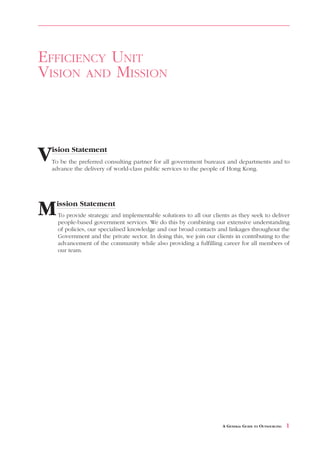 EFFICIENCY UNIT
VISION AND MISSION



Vision Statement
 To be the preferred consulting partner for all government bureaux and departments and to
 advance the delivery of world-class public services to the people of Hong Kong.




M   ission Statement
    To provide strategic and implementable solutions to all our clients as they seek to deliver
    people-based government services. We do this by combining our extensive understanding
    of policies, our specialised knowledge and our broad contacts and linkages throughout the
    Government and the private sector. In doing this, we join our clients in contributing to the
    advancement of the community while also providing a fulfilling career for all members of
    our team.




                                                                     A GENERAL GUIDE TO OUTSOURCING   1
 