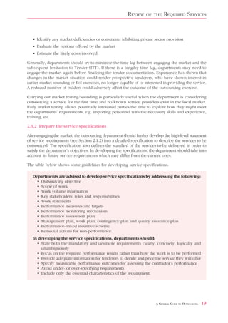 REVIEW     OF THE    REQUIRED SERVICES


   • Identify any market deficiencies or constraints inhibiting private sector provision
   • Evaluate the options offered by the market
   • Estimate the likely costs involved.

Generally, departments should try to minimise the time lag between engaging the market and the
subsequent Invitation to Tender (ITT). If there is a lengthy time lag, departments may need to
engage the market again before finalising the tender documentation. Experience has shown that
changes in the market situation could render prospective tenderers, who have shown interest in
earlier market sounding or EoI exercises, no longer capable of or interested in providing the service.
A reduced number of bidders could adversely affect the outcome of the outsourcing exercise.

Carrying out market testing/sounding is particularly useful when the department is considering
outsourcing a service for the first time and no known service providers exist in the local market.
Early market testing allows potentially interested parties the time to explore how they might meet
the departments’ requirements, e.g. importing personnel with the necessary skills and experience,
training, etc.

2.3.2 Prepare the service specifications

After engaging the market, the outsourcing department should further develop the high-level statement
of service requirements (see Section 2.1.2) into a detailed specification to describe the services to be
outsourced. The specification also defines the standard of the services to be delivered in order to
satisfy the department’s objectives. In developing the specifications, the department should take into
account its future service requirements which may differ from the current ones.

The table below shows some guidelines for developing service specifications.

   Departments are advised to develop service specifications by addressing the following:
     • Outsourcing objective
     • Scope of work
     • Work volume information
     • Key stakeholders’ roles and responsibilities
     • Work statements
     • Performance measures and targets
     • Performance monitoring mechanism
     • Performance assessment plan
     • Management plan, work plan, contingency plan and quality assurance plan
     • Performance-linked incentive scheme
     • Remedial actions for non-performance.
   In developing the service specifications, departments should:
     • State both the mandatory and desirable requirements clearly, concisely, logically and
       unambiguously
     • Focus on the required performance results rather than how the work is to be performed
     • Provide adequate information for tenderers to decide and price the service they will offer
     • Specify measurable performance outcomes for assessing the contractor’s performance
     • Avoid under- or over-specifying requirements
     • Include only the essential characteristics of the requirement.




                                                                          A GENERAL GUIDE TO OUTSOURCING   19
 