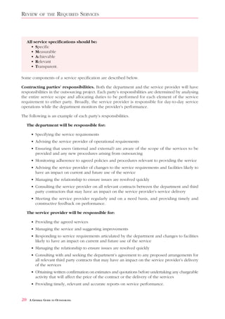 REVIEW       OF THE      REQUIRED SERVICES



     All service specifications should be:
       • Specific
       • Measurable
       • Achievable
       • Relevant
       • Transparent.

Some components of a service specification are described below.

Contracting parties’ responsibilities. Both the department and the service provider will have
responsibilities in the outsourcing project. Each party’s responsibilities are determined by analysing
the entire service scope and allocating duties to be performed for each element of the service
requirement to either party. Broadly, the service provider is responsible for day-to-day service
operations while the department monitors the provider’s performance.

The following is an example of each party’s responsibilities.

     The department will be responsible for:

       • Specifying the service requirements
       • Advising the service provider of operational requirements
       • Ensuring that users (internal and external) are aware of the scope of the services to be
         provided and any new procedures arising from outsourcing
       • Monitoring adherence to agreed policies and procedures relevant to providing the service
       • Advising the service provider of changes to the service requirements and facilities likely to
         have an impact on current and future use of the service
       • Managing the relationship to ensure issues are resolved quickly
       • Consulting the service provider on all relevant contracts between the department and third
         party contractors that may have an impact on the service provider’s service delivery
       • Meeting the service provider regularly and on a need basis, and providing timely and
         constructive feedback on performance.

     The service provider will be responsible for:

       • Providing the agreed services
       • Managing the service and suggesting improvements
       • Responding to service requirements articulated by the department and changes to facilities
         likely to have an impact on current and future use of the service
       • Managing the relationship to ensure issues are resolved quickly
       • Consulting with and seeking the department’s agreement to any proposed arrangements for
         all relevant third party contracts that may have an impact on the service provider’s delivery
         of the services
       • Obtaining written confirmation on estimates and quotations before undertaking any chargeable
         activity that will affect the price of the contract or the delivery of the services
       • Providing timely, relevant and accurate reports on service performance.


20    A GENERAL GUIDE TO OUTSOURCING
 