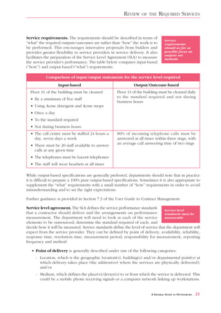 REVIEW    OF THE       REQUIRED SERVICES


Service requirements. The requirements should be described in terms of
                                                                                   Service
“what” the required outputs/outcomes are rather than “how” the work is to          requirements
be performed. This encourages innovative proposals from bidders and                should as far as
provides greater flexibility to service providers in service delivery. It also     possible focus on
                                                                                   outputs not
facilitates the preparation of the Service Level Agreement (SLA) to measure        methods
the service provider’s performance. The table below compares input-based
(“how”) and output-based (“what”) requirements.

           Comparison of input/output statements for the service level required
                  Input-based                                   Output/Outcome-based
  Floor 11 of the building must be cleaned            Floor 11 of the building must be cleaned daily
                                                      to the standard required and not during
  • By a minimum of five staff
                                                      business hours
  • Using Acme detergent and Acme mops
  • Once a day
  • To the standard required
  • Not during business hours
  • The call centre must be staffed 24 hours a        80% of incoming telephone calls must be
    day, seven days a week                            answered at all times within three rings, with
                                                      an average call answering time of two rings
  • There must be 20 staff available to answer
    calls at any given time
  • The telephones must be Lucent telephones
  • The staff will wear headsets at all times

While output-based specifications are generally preferred, departments should note that in practice
it is difficult to prepare a 100% pure output-based specifications. Sometimes it is also appropriate to
supplement the “what” requirements with a small number of “how” requirements in order to avoid
misunderstanding and to set the right expectations.

Further guidance is provided in Section 7.3 of the User Guide to Contract Management.

Service level agreement. The SLA defines the service performance standards
                                                                                  Service level
that a contractor should deliver and the arrangements on performance              standards must be
measurement. The department will need to look at each of the service              measurable
elements to be outsourced; determine the standard required of each; and
decide how it will be measured. Service standards define the level of service that the department will
expect from the service provider. They can be defined by point of delivery, availability, reliability,
response time, resolution time, measurement period, responsibility for measurement, reporting
frequency and method:

   • Point of delivery is generally described under one of the following categories:
     - Location, which is the geographic location(s), building(s) and/or departmental point(s) at
       which delivery takes place (the address(es) where the services are physically delivered);
       and/or
     - Medium, which defines the place(s)/device(s) to or from which the service is delivered. This
       could be a mobile phone receiving signals or a computer network linking up workstations.


                                                                          A GENERAL GUIDE TO OUTSOURCING   21
 