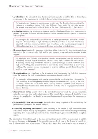 REVIEW       OF THE      REQUIRED SERVICES


     • Availability is the amount of time that the service is actually available. This is defined as a
       percentage of the measurement period(s) chosen for reporting purposes

           For example, an equipment maintenance service may be described as requiring the
           equipment be available for use 99.9% on a 24-hour x 7-day basis. For a security service
           the service may need to be available 100% of the time - 24 hours a day, 7 days a week.

     • Reliability concerns the maximum acceptable number of individual faults over a measurement
       period. The service definition will have to make clear what constitutes acceptable or minimum
       service quality

           For example, the number of acceptable faults in an IT system over a period of a month
           may be: 1 fault classified as high priority; and 5 faults classified as medium priority. For
           a rubbish collection contract, reliability may be defined as the maximum percentage of
           rubbish bins that have not been emptied within a specified period of time.

     • Response time is generally measured by the time taken by the service provider to detect and
       respond to the occurrence of a fault and/or user request, by providing the required service
       support

           For example, in a facilities management contract, the response time for attending an
           emergency situation may be 10 minutes for indoor area and 20 minutes for outdoor area.
           A cleaning service may need to be on call to clean up spillage or other accidents. In a
           high use building, the response time to this will be more critical than in a low use
           building. The cleaners should be required to respond within a specified time from the
           accident being reported.

     • Resolution time can be defined as the acceptable time for resolving the fault. It is measured
       from the moment the fault occurred to the moment the fault is resolved

           For example, a high priority fault may be required to be resolved within 1 hour of the
           fault occurring. A medium priority fault may require resolution within 3 hours of the fault
           occurring, and so on. For a home meals delivery service, a diabetic client should be
           provided with a standard meal within 30 minutes from the time of lodging a complaint of
           missed delivery.

     • Measurement period usually refers to the period of time over which the service availability,
       reliability, response time and resolution time will be recorded and reported. It should be noted
       that service availability, etc should be measured continuously throughout the measurement
       period

     • Responsibility for measurement identifies the party responsible for measuring the
       performance (generally, the service provider)

     • Reporting frequency and method varies according to the service. A high transaction-based
       service may require weekly reporting while a low transaction-based service may require monthly
       reporting. This is generally provided in some form of report, provision of data or exception
       report.

The information derived for each of the measurement categories will be documented in an SLA
format, as illustrated at Appendix 5. The actual format used will vary in the degree of complexity
and details required, and by the nature of the service. Some SLAs may be expressed as a table of



22    A GENERAL GUIDE TO OUTSOURCING
 
