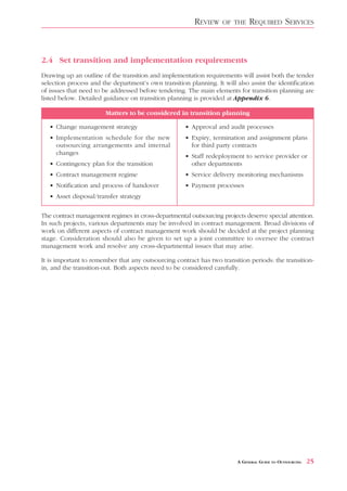 REVIEW    OF THE     REQUIRED SERVICES



2.4 Set transition and implementation requirements
Drawing up an outline of the transition and implementation requirements will assist both the tender
selection process and the department’s own transition planning. It will also assist the identification
of issues that need to be addressed before tendering. The main elements for transition planning are
listed below. Detailed guidance on transition planning is provided at Appendix 6.

                        Matters to be considered in transition planning

   • Change management strategy                      • Approval and audit processes
   • Implementation schedule for the new             • Expiry, termination and assignment plans
     outsourcing arrangements and internal             for third party contracts
     changes
                                                     • Staff redeployment to service provider or
   • Contingency plan for the transition               other departments
   • Contract management regime                      • Service delivery monitoring mechanisms
   • Notification and process of handover            • Payment processes
   • Asset disposal/transfer strategy


The contract management regimes in cross-departmental outsourcing projects deserve special attention.
In such projects, various departments may be involved in contract management. Broad divisions of
work on different aspects of contract management work should be decided at the project planning
stage. Consideration should also be given to set up a joint committee to oversee the contract
management work and resolve any cross-departmental issues that may arise.

It is important to remember that any outsourcing contract has two transition periods: the transition-
in, and the transition-out. Both aspects need to be considered carefully.




                                                                         A GENERAL GUIDE TO OUTSOURCING   25
 