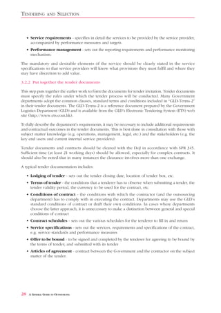 TENDERING          AND    SELECTION


     • Service requirements - specifies in detail the services to be provided by the service provider,
       accompanied by performance measures and targets
     • Performance management - sets out the reporting requirements and performance monitoring
       mechanism.

The mandatory and desirable elements of the service should be clearly stated in the service
specifications so that service providers will know what provisions they must fulfil and where they
may have discretion to add value.

3.2.2 Put together the tender documents

This step puts together the earlier work to form the documents for tender invitation. Tender documents
must specify the rules under which the tender process will be conducted. Many Government
departments adopt the common clauses, standard terms and conditions included in “GLD-Terms-2”
in their tender documents. The GLD-Terms-2 is a reference document prepared by the Government
Logistics Department (GLD) and is available from the GLD’s Electronic Tendering System (ETS) web
site (http://www.ets.com.hk).

To fully describe the department’s requirements, it may be necessary to include additional requirements
and contractual outcomes in the tender documents. This is best done in consultation with those with
subject matter knowledge (e.g. operations, management, legal, etc.) and the stakeholders (e.g. the
key end users and current internal service providers).

Tender documents and contracts should be cleared with the DoJ in accordance with SPR 345.
Sufficient time (at least 21 working days) should be allowed, especially for complex contracts. It
should also be noted that in many instances the clearance involves more than one exchange.

A typical tender documentation includes:

     • Lodging of tender - sets out the tender closing date, location of tender box, etc.
     • Terms of tender - the conditions that a tenderer has to observe when submitting a tender, the
       tender validity period, the currency to be used for the contract, etc.
     • Conditions of contract - the conditions with which the contractor (and the outsourcing
       department) has to comply with in executing the contract. Departments may use the GLD’s
       standard conditions of contract or draft their own conditions. In cases where departments
       choose the latter approach, it is unnecessary to make a distinction between general and special
       conditions of contract
     • Contract schedules - sets out the various schedules for the tenderer to fill in and return
     • Service specifications - sets out the services, requirements and specifications of the contract,
       e.g. service standards and performance measures
     • Offer to be bound - to be signed and completed by the tenderer for agreeing to be bound by
       the terms of tender; and submitted with its tender
     • Articles of agreement - contract between the Government and the contractor on the subject
       matter of the tender.




28    A GENERAL GUIDE TO OUTSOURCING
 