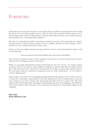 FOREWORD

During the past decade there has been a noticeable change in attitudes and perceptions about using
the private sector to deliver public services. This has occurred in parallel with the greater use of
outsourcing by more and more departments covering a wider range of service areas. Greater exposure
and experience has created growing confidence.

We know for certain that the public’s expectations continue to increase. The community now expects
the government to deliver quality customer services, multiple channels of service delivery, and e-
services on a par with the best of the private sector.

If there is to be one single important message which we want to convey through this Guide, it will
be the following:

                   “One can outsource the responsibilities but never the accountability.”

This, however, should not deter us from engaging outsourcing as a tool for improving our service
delivery and for bringing in service innovation.

While we encourage departments to adopt outsourcing for non-core services, we caution against
automatic roll-over of contracts which tended to happen by default rather than by design. Hence
this Guide aims to provide a full menu of the processes focussing on outsourcing contract renewal.
We encourage readers to read this in conjunction with our other publication - “A User Guide to
Contract Management”.

Outsourcing is one of the ways of engaging and partnering with the private sector to deliver services
to match the community’s expectations. It provides departments with an opportunity to innovate
and to improve our service design. But outsourcing will only work if it is done well. This third
edition of the Outsourcing Guide is designed to help departments meet such challenges. The Efficiency
Unit stands ready to offer comments, advice and practical assistance to departments taking up the
challenge.



Kitty Choi
Head, Efficiency Unit




2   A GENERAL GUIDE TO OUTSOURCING
 