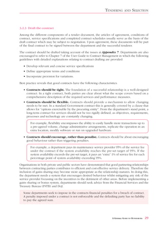 TENDERING        AND     SELECTION


3.2.3 Draft the contract

Among the different components of a tender document, the articles of agreement, conditions of
contract, service specifications and completed contract schedules usually serve as the basis of the
draft contract which may be subject to negotiation. Upon agreement, these documents will be part
of the final contract to be signed between the department and the successful tenderer.

The contract should be drafted taking account of the issues at Appendix 7. Departments are also
encouraged to refer to Chapter 7 of the User Guide to Contract Management in which the following
guidelines with detailed explanations relating to contract drafting are provided:

   • Develop relevant and concise service specifications
   • Define appropriate terms and conditions
   • Incorporate provision for variations.

Best practice reveals that good contracts have the following characteristics:

   • Contracts should be tight. The foundation of a successful relationship is a well-designed
     contract. In a tight contract, both parties are clear about what the scope covers based on a
     comprehensive description of the required services and performance measures.
   • Contracts should be flexible. Contracts should provide a mechanism to allow changing
     needs to be met. In a standard Government contract this is generally covered by a clause that
     allows for “options exercisable by the procuring entity”. From the department’s stand point, a
     long-term contract for services should not be too rigidly defined, as objectives, requirements,
     processes and technology are constantly changing.

        For example, flexibility encompasses the ability to easily handle more transactions up to
        a pre-agreed volume, change administrative arrangements, replicate the operation in an
        extra location, modify software or run on upgraded hardware.

   • Contracts should encourage, rather than penalise. Contracts should be about encouraging
     good behaviour rather than triggering penalties.

        For example, a department pays its maintenance service provider 95% of the service fee
        under the contract if the system availability reaches the pre-set target of 95%. If the
        system availability exceeds the pre-set target, it pays an “extra” 1% of service fee for each
        percentage point of system availability exceeding 95%.

Organisations in both private and public sectors have demonstrated that good partnering relationships
between contracting parties contributes to efficient and cost-effective service delivery. Therefore the
inclusion of gains sharing may become more appropriate as the relationship matures. In doing this,
the department needs a system that encourages desired behaviour whilst mitigating any risk of the
service provider focussing on the incentives to the detriment of other areas. Before implementing a
gains sharing or bonus system, departments should seek advice from the Financial Services and the
Treasury Bureau (FSTB) and DoJ.

   Some departments seek to impose in the contracts financial penalties for a breach of contract.
   A penalty imposed under a contract is not enforceable and the defaulting party has no liability
   to pay the agreed sum.




                                                                          A GENERAL GUIDE TO OUTSOURCING   29
 