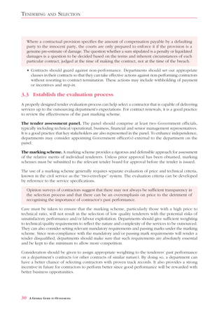 TENDERING          AND    SELECTION



     Where a contractual provision specifies the amount of compensation payable by a defaulting
     party to the innocent party, the courts are only prepared to enforce it if the provision is a
     genuine pre-estimate of damage. The question whether a sum stipulated is a penalty or liquidated
     damages is a question to be decided based on the terms and inherent circumstances of each
     particular contract, judged at the time of making the contract, not at the time of the breach.

     • Contracts should guard against non-performance. Departments should set out appropriate
       clauses in their contracts so that they can take effective actions against non-performing contractors
       without resorting to contract termination. These actions may include withholding of payment
       or incentives and step-in.

3.3 Establish the evaluation process
A properly designed tender evaluation process can help select a contractor that is capable of delivering
services up to the outsourcing department’s expectations. For contract renewals, it is a good practice
to review the effectiveness of the past marking scheme.

The tender assessment panel. The panel should comprise at least two Government officials,
typically including technical/operational, business, financial and senior management representatives.
It is a good practice that key stakeholders are also represented in the panel. To enhance independence,
departments may consider appointing Government officer(s) external to the department on the
panel.

The marking scheme. A marking scheme provides a rigorous and defensible approach for assessment
of the relative merits of individual tenderers. Unless prior approval has been obtained, marking
schemes must be submitted to the relevant tender board for approval before the tender is issued.

The use of a marking scheme generally requires separate evaluation of price and technical criteria,
known in the civil service as the “two-envelope” system. The evaluation criteria can be developed
by reference to the service specifications.

     Opinion surveys of contractors suggest that there may not always be sufficient transparency in
     the selection process and that there can be an overemphasis on price to the detriment of
     recognising the importance of contractor’s past performance.

Care must be taken to ensure that the marking scheme, particularly those with a high price to
technical ratio, will not result in the selection of low quality tenderers with the potential risks of
unsatisfactory performance and/or labour exploitation. Departments should give sufficient weighting
to technical/quality requirements to reflect the nature and complexity of the services to be outsourced.
They can also consider setting relevant mandatory requirements and passing marks under the marking
scheme. Since non-compliance with the mandatory and/or passing mark requirements will render a
tender disqualified, departments should make sure that such requirements are absolutely essential
and be kept to the minimum to allow more competition.

Consideration should be given to assign appropriate weighting to the tenderers’ past performance
on a department’s contracts (or other contracts of similar nature). By doing so, a department can
have a better chance of selecting contractors with proven track records. It also provides a strong
incentive in future for contractors to perform better since good performance will be rewarded with
better business opportunities.




30    A GENERAL GUIDE TO OUTSOURCING
 