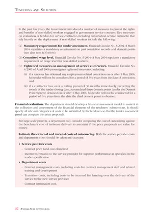 TENDERING          AND    SELECTION



     In the past few years, the Government introduced a number of measures to protect the rights
     and benefits of non-skilled workers engaged in government service contracts. Key measures
     on evaluation of tenders for service contracts (excluding construction service contracts) that
     rely heavily on the deployment of non-skilled workers include the following:

     (a) Mandatory requirements for tender assessment. Financial Circular No. 3/2004 of March
         2004 stipulates a mandatory requirement on past conviction records and demerit points
         (see also item (c) below);
     (b) Committed wage level. Financial Circular No. 5/2004 of May 2004 stipulates a mandatory
         requirement on wage level for non-skilled workers;
     (c) Tightened measures on management of service contractors. Financial Circular No.
         4/2006 of April 2006 promulgates tightened measures, including:
         (i) if a tenderer has obtained any employment-related conviction on or after 1 May 2006,
             his tender will not be considered for a period of five years from the date of conviction;
             and
         (ii) if a contractor has, over a rolling period of 36 months immediately preceding the
              month of the tender closing date, accumulated three demerit points (under the Demerit
              Point System) obtained on or after 1 May 2006, his tender will not be considered for a
              period of five years from the date the third demerit point is obtained.

Financial evaluation. The department should develop a financial assessment model to assist it in
the collection and assessment of the financial elements of the tenderers’ submissions. It should
specify all relevant categories of costs to be submitted by the tenderers so that the tender assessment
panel can compare the price proposals.

     For large-scale projects, a department may consider comparing the cost of outsourcing against
     the benchmark cost of in-house delivery to ascertain if the price proposals are value for
     money.

     Estimate the external and internal costs of outsourcing. Both the service provider costs
     and department costs should be taken into account:

     • Service provider costs
       - Contract price (and cost elements)
       - Incentives/rewards to the service provider for superior performance as specified in the
         tender specification.
     • Department costs
       - Contract management costs, including costs for contract management staff and related
         training and development
       - Transition costs, including costs to be incurred for handing over the delivery of the
         service to the new service provider
       - Contract termination cost.




32    A GENERAL GUIDE TO OUTSOURCING
 