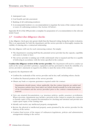 TENDERING          AND    SELECTION


     • Anticipated costs
     • Cost/benefit and risk assessment
     • Ranking of all conforming tenderers
     • A recommended tenderer or a recommendation to negotiate the terms of the contract with one
       or more of conforming tenderers (See Section 3.8 below).

Appendix III (I) of the SPR provides a template for preparation of a recommendation to the relevant
tender board.

3.7 Conduct due diligence checks
A due diligence check goes into greater depth than the financial vetting during the tender evaluation.
This is an opportunity for both the department and the service provider to thoroughly examine the
viability of entering into a contractual relationship.

The due diligence will vary for each outsourcing contract. Put simply:

     • The department is assuring itself that the potential service provider has the capacity, capability
       and assets it claims to have
     • The service provider is making sure it fully understands what is required and that it is capable
       of delivering in accordance with the terms specified in the contract.

Conduct due diligence review of the service provider. The department will need to conduct an
audit on the service provider’s premises, equipment and key personnel to check the reliability of a
service provider’s statements in regard to its ability to meet the terms of the contract.

In general, the department will:

     • Confirm the credentials of the service provider and its key staff, including referee checks
     • Confirm the financial position of the service provider
     • Obtain any bank or corporate guarantees required under the contract

           Departments should ensure, where applicable, that the contract deposits are settled and
           the insurance policies have been taken out (which should normally be in the joint names
           of the Government and the service provider) prior to the contract commencement or
           renewal.

     • View any required documentation, e.g. insurance policies, quality assurance accreditation.
       Where necessary, departments may include a provision in the contract to require the contractor
       to furnish copies of the required documentation for checking and retention and provide new
       copies upon expiry of the existing ones
     • Identify and resolve any intellectual property arrangements
     • Review the physical or intellectual property assets promised by the service provider for the
       delivery of the service
     • Conduct final review of the impact of ordinances/regulations, policies and administrative
       arrangements relating to the service




38    A GENERAL GUIDE TO OUTSOURCING
 