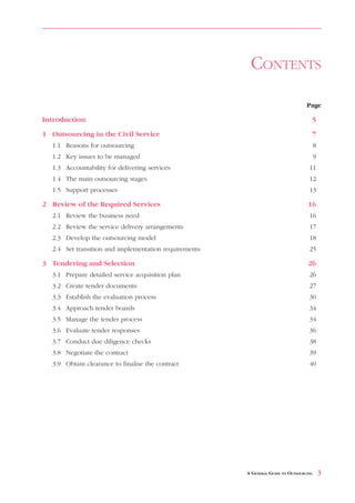 CONTENTS

                                                                                  Page

Introduction                                                                        5

1 Outsourcing in the Civil Service                                                  7
  1.1 Reasons for outsourcing                                                           8
  1.2 Key issues to be managed                                                          9
  1.3 Accountability for delivering services                                       11
  1.4 The main outsourcing stages                                                  12
  1.5 Support processes                                                            13

2 Review of the Required Services                                                 16
  2.1 Review the business need                                                     16
  2.2 Review the service delivery arrangements                                     17
  2.3 Develop the outsourcing model                                                18
  2.4 Set transition and implementation requirements                               25

3 Tendering and Selection                                                         26
  3.1 Prepare detailed service acquisition plan                                    26
  3.2 Create tender documents                                                      27
  3.3 Establish the evaluation process                                             30
  3.4 Approach tender boards                                                       34
  3.5 Manage the tender process                                                    34
  3.6 Evaluate tender responses                                                    36
  3.7 Conduct due diligence checks                                                 38
  3.8 Negotiate the contract                                                       39
  3.9 Obtain clearance to finalise the contract                                    40




                                                       A GENERAL GUIDE TO OUTSOURCING       3
 