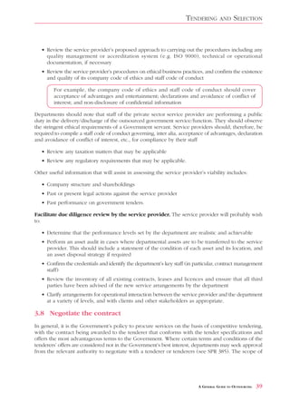 TENDERING       AND     SELECTION


   • Review the service provider’s proposed approach to carrying out the procedures including any
     quality management or accreditation system (e.g. ISO 9000), technical or operational
     documentation, if necessary
   • Review the service provider’s procedures on ethical business practices, and confirm the existence
     and quality of its company code of ethics and staff code of conduct

        For example, the company code of ethics and staff code of conduct should cover
        acceptance of advantages and entertainment; declarations and avoidance of conflict of
        interest; and non-disclosure of confidential information

Departments should note that staff of the private sector service provider are performing a public
duty in the delivery/discharge of the outsourced government service/function. They should observe
the stringent ethical requirements of a Government servant. Service providers should, therefore, be
required to compile a staff code of conduct governing, inter alia, acceptance of advantages, declaration
and avoidance of conflict of interest, etc., for compliance by their staff

   • Review any taxation matters that may be applicable
   • Review any regulatory requirements that may be applicable.

Other useful information that will assist in assessing the service provider’s viability includes:

   • Company structure and shareholdings
   • Past or present legal actions against the service provider
   • Past performance on government tenders.

Facilitate due diligence review by the service provider. The service provider will probably wish
to:

   • Determine that the performance levels set by the department are realistic and achievable
   • Perform an asset audit in cases where departmental assets are to be transferred to the service
     provider. This should include a statement of the condition of each asset and its location, and
     an asset disposal strategy if required
   • Confirm the credentials and identify the department’s key staff (in particular, contract management
     staff)
   • Review the inventory of all existing contracts, leases and licences and ensure that all third
     parties have been advised of the new service arrangements by the department
   • Clarify arrangements for operational interaction between the service provider and the department
     at a variety of levels, and with clients and other stakeholders as appropriate.

3.8 Negotiate the contract
In general, it is the Government’s policy to procure services on the basis of competitive tendering,
with the contract being awarded to the tenderer that conforms with the tender specifications and
offers the most advantageous terms to the Government. Where certain terms and conditions of the
tenderers’ offers are considered not in the Government’s best interest, departments may seek approval
from the relevant authority to negotiate with a tenderer or tenderers (see SPR 385). The scope of




                                                                          A GENERAL GUIDE TO OUTSOURCING   39
 