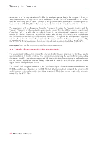 TENDERING         AND    SELECTION


negotiation in all circumstances is confined by the requirements specified in the tender specifications.
Some common areas of negotiation are: a reduction of tender price (if it is considered not in line
with the prevailing market rate); a change to the payment terms; removal of a counter-proposal
(e.g. restriction of liability) from the tenderer; or adjustment to the price for additional services.

The department will need approval from the Permanent Secretary for Financial Services and the
Treasury (Treasury) or other parties (relevant tender boards, Director of Government Logistics and
Controlling Officer) to which he has delegated authority to begin negotiations on the contract and
finalise the contract provisions. Departments should note that negotiations shall be conducted in a
non-discriminatory manner between different tenderers. The right of the department to negotiate
will have been stated to the tenderers in the tender documentation. If the tenders are governed by
the WTO GPA, departments must also observe its relevant provisions (including Article XIV).

Appendix 8 sets out the processes related to contract negotiation.

3.9 Obtain clearance to finalise the contract
The department will need to obtain the relevant tender board’s approval for the final tender
recommendation. It should develop a final submission summarising the reasons for recommending
the service provider, assessing the degree of risk in entering into this arrangement and confirming
that the contract represents value for money. Appendix III (I) of the SPR provides a standard tender
report format for departments to use.

The contract shall be signed on behalf of the Government by an officer at directorate level unless the
FSTB has authorised otherwise, as per SPR 505 (e). After the contract is signed, the unsuccessful
tenderers must be formally notified in writing. Requested debriefings should be given for contracts
covered by the WTO GPA.




40   A GENERAL GUIDE TO OUTSOURCING
 