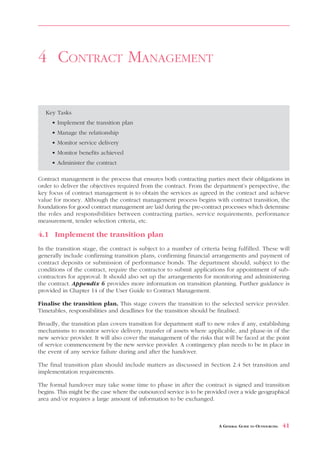TENDERING        AND     SELECTION



4 CONTRACT MANAGEMENT


   Key Tasks
     • Implement the transition plan
     • Manage the relationship
     • Monitor service delivery
     • Monitor benefits achieved
     • Administer the contract

Contract management is the process that ensures both contracting parties meet their obligations in
order to deliver the objectives required from the contract. From the department’s perspective, the
key focus of contract management is to obtain the services as agreed in the contract and achieve
value for money. Although the contract management process begins with contract transition, the
foundations for good contract management are laid during the pre-contract processes which determine
the roles and responsibilities between contracting parties, service requirements, performance
measurement, tender selection criteria, etc.

4.1 Implement the transition plan
In the transition stage, the contract is subject to a number of criteria being fulfilled. These will
generally include confirming transition plans, confirming financial arrangements and payment of
contract deposits or submission of performance bonds. The department should, subject to the
conditions of the contract, require the contractor to submit applications for appointment of sub-
contractors for approval. It should also set up the arrangements for monitoring and administering
the contract. Appendix 6 provides more information on transition planning. Further guidance is
provided in Chapter 14 of the User Guide to Contract Management.

Finalise the transition plan. This stage covers the transition to the selected service provider.
Timetables, responsibilities and deadlines for the transition should be finalised.

Broadly, the transition plan covers transition for department staff to new roles if any, establishing
mechanisms to monitor service delivery, transfer of assets where applicable, and phase-in of the
new service provider. It will also cover the management of the risks that will be faced at the point
of service commencement by the new service provider. A contingency plan needs to be in place in
the event of any service failure during and after the handover.

The final transition plan should include matters as discussed in Section 2.4 Set transition and
implementation requirements.

The formal handover may take some time to phase in after the contract is signed and transition
begins. This might be the case where the outsourced service is to be provided over a wide geographical
area and/or requires a large amount of information to be exchanged.



                                                                         A GENERAL GUIDE TO OUTSOURCING   41
 