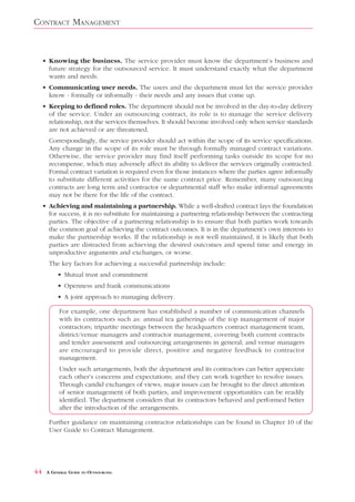 CONTRACT MANAGEMENT


     • Knowing the business. The service provider must know the department’s business and
       future strategy for the outsourced service. It must understand exactly what the department
       wants and needs.
     • Communicating user needs. The users and the department must let the service provider
       know - formally or informally - their needs and any issues that come up.
     • Keeping to defined roles. The department should not be involved in the day-to-day delivery
       of the service. Under an outsourcing contract, its role is to manage the service delivery
       relationship, not the services themselves. It should become involved only when service standards
       are not achieved or are threatened.
       Correspondingly, the service provider should act within the scope of its service specifications.
       Any change in the scope of its role must be through formally managed contract variations.
       Otherwise, the service provider may find itself performing tasks outside its scope for no
       recompense, which may adversely affect its ability to deliver the services originally contracted.
       Formal contract variation is required even for those instances where the parties agree informally
       to substitute different activities for the same contract price. Remember, many outsourcing
       contracts are long term and contractor or departmental staff who make informal agreements
       may not be there for the life of the contract.
     • Achieving and maintaining a partnership. While a well-drafted contract lays the foundation
       for success, it is no substitute for maintaining a partnering relationship between the contracting
       parties. The objective of a partnering relationship is to ensure that both parties work towards
       the common goal of achieving the contract outcomes. It is in the department’s own interests to
       make the partnership works. If the relationship is not well maintained, it is likely that both
       parties are distracted from achieving the desired outcomes and spend time and energy in
       unproductive arguments and exchanges, or worse.
       The key factors for achieving a successful partnership include:
           • Mutual trust and commitment
           • Openness and frank communications
           • A joint approach to managing delivery.

           For example, one department has established a number of communication channels
           with its contractors such as: annual tea gatherings of the top management of major
           contractors; tripartite meetings between the headquarters contract management team,
           district/venue managers and contractor management, covering both current contracts
           and tender assessment and outsourcing arrangements in general; and venue managers
           are encouraged to provide direct, positive and negative feedback to contractor
           management.
           Under such arrangements, both the department and its contractors can better appreciate
           each other’s concerns and expectations; and they can work together to resolve issues.
           Through candid exchanges of views, major issues can be brought to the direct attention
           of senior management of both parties, and improvement opportunities can be readily
           identified. The department considers that its contractors behaved and performed better
           after the introduction of the arrangements.

       Further guidance on maintaining contractor relationships can be found in Chapter 10 of the
       User Guide to Contract Management.




44    A GENERAL GUIDE TO OUTSOURCING
 