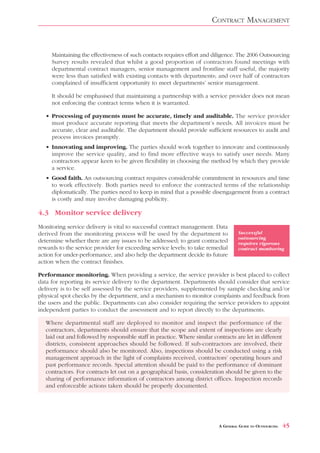 CONTRACT MANAGEMENT


     Maintaining the effectiveness of such contacts requires effort and diligence. The 2006 Outsourcing
     Survey results revealed that whilst a good proportion of contractors found meetings with
     departmental contract managers, senior management and frontline staff useful, the majority
     were less than satisfied with existing contacts with departments; and over half of contractors
     complained of insufficient opportunity to meet departments’ senior management.

     It should be emphasised that maintaining a partnership with a service provider does not mean
     not enforcing the contract terms when it is warranted.

   • Processing of payments must be accurate, timely and auditable. The service provider
     must produce accurate reporting that meets the department’s needs. All invoices must be
     accurate, clear and auditable. The department should provide sufficient resources to audit and
     process invoices promptly.
   • Innovating and improving. The parties should work together to innovate and continuously
     improve the service quality, and to find more effective ways to satisfy user needs. Many
     contractors appear keen to be given flexibility in choosing the method by which they provide
     a service.
   • Good faith. An outsourcing contract requires considerable commitment in resources and time
     to work effectively. Both parties need to enforce the contracted terms of the relationship
     diplomatically. The parties need to keep in mind that a possible disengagement from a contract
     is costly and may involve damaging publicity.

4.3 Monitor service delivery
Monitoring service delivery is vital to successful contract management. Data
derived from the monitoring process will be used by the department to                Successful
                                                                                     outsourcing
determine whether there are any issues to be addressed; to grant contracted          requires rigorous
rewards to the service provider for exceeding service levels; to take remedial       contract monitoring
action for under-performance, and also help the department decide its future
action when the contract finishes.

Performance monitoring. When providing a service, the service provider is best placed to collect
data for reporting its service delivery to the department. Departments should consider that service
delivery is to be self assessed by the service providers, supplemented by sample checking and/or
physical spot checks by the department, and a mechanism to monitor complaints and feedback from
the users and the public. Departments can also consider requiring the service providers to appoint
independent parties to conduct the assessment and to report directly to the departments.

   Where departmental staff are deployed to monitor and inspect the performance of the
   contractors, departments should ensure that the scope and extent of inspections are clearly
   laid out and followed by responsible staff in practice. Where similar contracts are let in different
   districts, consistent approaches should be followed. If sub-contractors are involved, their
   performance should also be monitored. Also, inspections should be conducted using a risk
   management approach in the light of complaints received, contractors’ operating hours and
   past performance records. Special attention should be paid to the performance of dominant
   contractors. For contracts let out on a geographical basis, consideration should be given to the
   sharing of performance information of contractors among district offices. Inspection records
   and enforceable actions taken should be properly documented.




                                                                            A GENERAL GUIDE TO OUTSOURCING   45
 