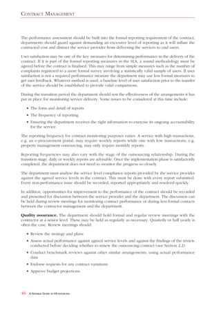 CONTRACT MANAGEMENT


The performance assessment should be built into the formal reporting requirement of the contract;
departments should guard against demanding an excessive level of reporting as it will inflate the
contracted cost and distract the service provider from delivering the services to end users.

User satisfaction may be one of the key measures for determining performance in the delivery of the
contract. If it is part of the formal reporting measures in the SLA, a sound methodology must be
agreed before the contract is finalised. This may range from simple measures such as the number of
complaints registered to a more formal survey involving a statistically valid sample of users. If user
satisfaction is not a required performance measure the department may use less formal measures to
get user feedback. Whatever method is used, a baseline level of user satisfaction prior to the transfer
of the service should be established to provide valid comparisons.

During the transition period the department should test the effectiveness of the arrangements it has
put in place for monitoring service delivery. Some issues to be considered at this time include:

     • The form and detail of reports
     • The frequency of reporting
     • Ensuring the department receives the right information to exercise its ongoing accountability
       for the service.

The reporting frequency for contract monitoring purposes varies. A service with high transactions,
e.g. an e-procurement portal, may require weekly reports while one with low transactions, e.g.
property management outsourcing, may only require monthly reports.

Reporting frequencies may also vary with the stage of the outsourcing relationship. During the
transition stage, daily or weekly reports are advisable. Once the implementation phase is satisfactorily
completed, the department does not need to monitor the progress so closely.

The department must analyse the service level compliance reports provided by the service provider
against the agreed service levels in the contract. This must be done with every report submitted.
Every non-performance issue should be recorded, reported appropriately and resolved quickly.

In addition, opportunities for improvement to the performance of the contract should be recorded
and presented for discussion between the service provider and the department. The discussion can
be held during review meetings for monitoring contract performance or during less formal contacts
between the contractor management and the department.

Quality assurance. The department should hold formal and regular review meetings with the
contractor at a senior level. These may be held as regularly as necessary. Quarterly or half yearly is
often the case. Review meetings should:

     • Review the strategy and plans
     • Assess actual performance against agreed service levels and against the findings of the review
       conducted before deciding whether to renew the outsourcing contract (see Section 2.2)
     • Conduct benchmark reviews against other similar arrangements, using actual performance
       data
     • Endorse requests for any contract variations
     • Approve budget projections.




46    A GENERAL GUIDE TO OUTSOURCING
 