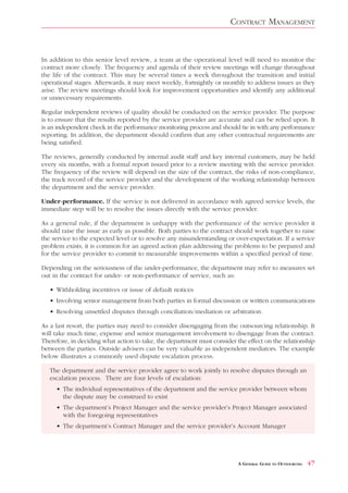 CONTRACT MANAGEMENT


In addition to this senior level review, a team at the operational level will need to monitor the
contract more closely. The frequency and agenda of their review meetings will change throughout
the life of the contract. This may be several times a week throughout the transition and initial
operational stages. Afterwards, it may meet weekly, fortnightly or monthly to address issues as they
arise. The review meetings should look for improvement opportunities and identify any additional
or unnecessary requirements.

Regular independent reviews of quality should be conducted on the service provider. The purpose
is to ensure that the results reported by the service provider are accurate and can be relied upon. It
is an independent check in the performance monitoring process and should tie in with any performance
reporting. In addition, the department should confirm that any other contractual requirements are
being satisfied.

The reviews, generally conducted by internal audit staff and key internal customers, may be held
every six months, with a formal report issued prior to a review meeting with the service provider.
The frequency of the review will depend on the size of the contract, the risks of non-compliance,
the track record of the service provider and the development of the working relationship between
the department and the service provider.

Under-performance. If the service is not delivered in accordance with agreed service levels, the
immediate step will be to resolve the issues directly with the service provider.

As a general rule, if the department is unhappy with the performance of the service provider it
should raise the issue as early as possible. Both parties to the contract should work together to raise
the service to the expected level or to resolve any misunderstanding or over-expectation. If a service
problem exists, it is common for an agreed action plan addressing the problems to be prepared and
for the service provider to commit to measurable improvements within a specified period of time.

Depending on the seriousness of the under-performance, the department may refer to measures set
out in the contract for under- or non-performance of service, such as:

   • Withholding incentives or issue of default notices
   • Involving senior management from both parties in formal discussion or written communications
   • Resolving unsettled disputes through conciliation/mediation or arbitration.

As a last resort, the parties may need to consider disengaging from the outsourcing relationship. It
will take much time, expense and senior management involvement to disengage from the contract.
Therefore, in deciding what action to take, the department must consider the effect on the relationship
between the parties. Outside advisers can be very valuable as independent mediators. The example
below illustrates a commonly used dispute escalation process.

   The department and the service provider agree to work jointly to resolve disputes through an
   escalation process. There are four levels of escalation:
     • The individual representatives of the department and the service provider between whom
       the dispute may be construed to exist
     • The department’s Project Manager and the service provider’s Project Manager associated
       with the foregoing representatives
     • The department’s Contract Manager and the service provider’s Account Manager




                                                                          A GENERAL GUIDE TO OUTSOURCING   47
 
