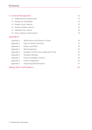 CONTENTS


4 Contract Management                                                 41
    4.1 Implement the transition plan                                 41
    4.2 Manage the relationship                                       43
    4.3 Monitor service delivery                                      45
    4.4 Monitor benefits achieved                                     48
    4.5 Administer the contract                                       48
    4.6 Seek continuous improvement                                   49

Appendices

    Appendix 1            Abbreviations and Glossary of Terms         50
    Appendix 2            Value for Money Check List                  54
    Appendix 3            Project Team Roles                          56
    Appendix 4            Risk Management                             58
    Appendix 5            Examples of Service Level Agreement Terms   60
    Appendix 6            Transition Planning                         61
    Appendix 7            Issues for Drafting a Contract              63
    Appendix 8            Contract Negotiation                        65
    Appendix 9            Outsourcing Benefit Analysis                67

Taking Advice and Guidance                                            69




4   A GENERAL GUIDE TO OUTSOURCING
 