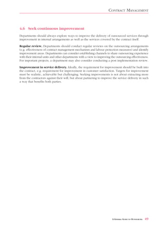 CONTRACT MANAGEMENT



4.6 Seek continuous improvement
Departments should always explore ways to improve the delivery of outsourced services through
improvement in internal arrangements as well as the services covered by the contract itself.

Regular review. Departments should conduct regular reviews on the outsourcing arrangements
(e.g. effectiveness of contract management mechanism and labour protection measures) and identify
improvement areas. Departments can consider establishing channels to share outsourcing experience
with their internal units and other departments with a view to improving the outsourcing effectiveness.
For important projects, a department may also consider conducting a post implementation review.

Improvement in service delivery. Ideally, the requirement for improvement should be built into
the contract, e.g. requirement for improvement in customer satisfaction. Targets for improvement
must be realistic, achievable but challenging. Seeking improvements is not about extracting more
from the contractors against their will, but about partnering to improve the service delivery in such
a way that benefits both parties.




                                                                          A GENERAL GUIDE TO OUTSOURCING   49
 